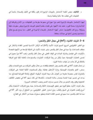 248
248
•
‫التكاليف‬
:
‫ن‬‫تكو‬ ‫قد‬ ‫اديوية‬
‫ر‬‫ال‬ ‫بالموجات‬ ‫االستشعار‬ ‫أنظمة‬ ‫بعض‬
‫في‬ ً
‫ة‬‫خاص‬ ،‫الصيانة‬‫و‬ ‫التنفيذ‬ ‫في‬ ‫مكلفة‬
‫اسعة‬‫و‬ ‫وتغطية‬ ‫عالية‬ ‫دقة‬ ‫تتطلب‬ ‫التي‬ ‫التطبيقات‬
.
4
-
3
( ‫االشياء‬ ‫انترنت‬
IoT
‫الشحن‬‫و‬ ‫النقل‬ ‫مجال‬ ‫في‬ )
:
‫مع‬
‫األشياء‬ ‫نت‬‫ر‬‫إنت‬ ‫أصبح‬ ،‫يع‬‫ر‬‫الس‬ ‫التكنولوجي‬ ‫التطور‬
(IoT)
‫في‬ ‫االبتكار‬‫و‬ ‫الكفاءة‬ ‫لتحسين‬ ‫األساسية‬ ‫الركائز‬ ‫أحد‬
‫المتصلة‬ ‫ة‬
‫ز‬‫األجه‬ ‫من‬ ‫اسعة‬‫و‬‫ال‬ ‫الشبكة‬ ‫إلى‬ ‫األشياء‬ ‫نت‬‫ر‬‫إنت‬ ‫يشير‬ .‫الشحن‬‫و‬ ‫النقل‬ ‫مجال‬ ‫في‬ ‫سيما‬ ‫ال‬
‫و‬ ،‫الصناعات‬ ‫مختلف‬
‫يلعب‬ ،‫الشحن‬‫و‬ ‫النقل‬ ‫مجال‬ ‫في‬ .‫الفعلي‬ ‫الوقت‬ ‫في‬ ‫البيانات‬ ‫وتشارك‬ ‫اصل‬‫و‬‫تت‬ ‫التي‬ ،‫نت‬‫ر‬‫باإلنت‬
IoT
‫في‬ ‫ا‬ً
‫ي‬‫ر‬‫محو‬ ‫ا‬ً
‫دور‬
‫اقبة‬
‫ر‬‫الم‬ ‫تتيح‬ ‫ذكية‬ ‫بأنظمة‬ ‫المستودعات‬‫و‬ ،‫الحاويات‬ ،‫المركبات‬ ‫بط‬‫ر‬ ‫من‬ ‫مكن‬ُ
‫ي‬ ‫حيث‬ ،‫اللوجستية‬ ‫العمليات‬ ‫تحسين‬
‫يد‬‫ر‬‫التو‬ ‫سلسلة‬ ‫انب‬‫و‬‫ج‬ ‫من‬ ‫جانب‬ ‫كل‬ ‫في‬ ‫التحكم‬‫و‬
.
‫تقنيات‬ ‫إدخال‬ ‫إن‬
IoT
‫بشكل‬ ‫الشحنات‬ ‫تتبع‬ ‫من‬ ‫الشركات‬ ‫تمكين‬ ‫خالل‬ ‫من‬ ،‫الكفاءة‬‫و‬ ‫الشفافية‬ ‫يعزز‬ ‫الشحن‬‫و‬ ‫النقل‬ ‫في‬
‫المركبات‬ ‫على‬ ‫المثبتة‬ ‫الذكية‬ ‫ات‬
‫ر‬‫للمستشع‬ ‫يمكن‬ .‫بفعالية‬ ‫األساطيل‬ ‫ة‬
‫ر‬‫إدا‬‫و‬ ،‫اللوجستية‬ ‫بالتحديات‬ ‫التنبؤ‬ ،‫مستمر‬
‫ال‬ ،‫الرطوبة‬ ،‫ة‬
‫ر‬‫ا‬
‫ر‬‫الح‬ ‫درجة‬ ‫مثل‬ ‫امل‬‫و‬‫الع‬ ‫من‬ ‫متنوعة‬ ‫مجموعة‬ ‫قياس‬ ‫الحاويات‬‫و‬
‫مما‬ ،‫للبضائع‬ ‫يائية‬‫ز‬‫الفي‬ ‫الحالة‬‫و‬ ،‫موقع‬
‫سهم‬ُ
‫ي‬ ،‫ذلك‬ ‫إلى‬ ‫باإلضافة‬ .‫الشحنات‬ ‫سالمة‬ ‫وضمان‬ ‫الخدمة‬ ‫جودة‬ ‫تحسين‬ ‫في‬ ‫يساعد‬
IoT
‫التكاليف‬ ‫تخفيض‬ ‫في‬
‫ية‬‫ر‬‫المرو‬ ‫االختناقات‬ ‫وتجنب‬ ‫الشحن‬ ‫ات‬
‫ر‬‫مسا‬ ‫تحسين‬ ‫خالل‬ ‫من‬ ‫التسليم‬ ‫وقت‬ ‫وتقليل‬ ‫التشغيلية‬
.
‫بشكل‬ ‫االستجابة‬ ‫للشركات‬ ‫يتيح‬ ‫حيث‬ ،‫المستدامة‬‫و‬ ‫الذكية‬ ‫اللوجستيات‬ ‫تحقيق‬ ‫نحو‬ ‫ة‬
‫ر‬‫كبي‬ ‫خطوة‬ ‫األشياء‬ ‫نت‬‫ر‬‫إنت‬ ‫يمثل‬
‫تأثير‬ ‫يد‬‫ز‬‫ي‬ ‫أن‬ ‫المتوقع‬ ‫من‬ ،‫التكنولوجي‬ ‫التطور‬ ‫ار‬
‫ر‬‫استم‬ ‫ومع‬ .‫الطلب‬‫و‬ ‫ق‬‫السو‬ ‫في‬ ‫ات‬
‫ر‬‫للتغي‬ ‫أفضل‬‫و‬ ‫ع‬
‫أسر‬
IoT
‫في‬
‫القطاع‬ ‫في‬ ‫االبتكار‬ ‫من‬ ‫جديدة‬ ‫مستويات‬ ‫وتحقيق‬ ‫العامة‬ ‫الكفاءة‬ ‫تحسين‬ ‫في‬ ‫يسهم‬ ‫مما‬ ،‫الشحن‬‫و‬ ‫النقل‬ ‫صناعة‬
.
‫إلى‬ ‫راقبة‬
‫والم‬ ‫األمان‬ ‫من‬ ،‫التطبيقات‬ ‫من‬ ‫متنوعة‬ ‫مجموعة‬ ‫في‬ ‫ا‬ ً
‫حيوي‬ ‫ا‬ ً
‫ر‬
‫دو‬ ‫تلعب‬ ‫راديوية‬
‫ال‬ ‫بالموجات‬ ‫االستشعار‬ ‫زة‬
‫أجه‬
‫دقيقة‬ ‫معلومات‬ ‫وتوفير‬ ‫راديوية‬
‫ال‬ ‫الموجات‬ ‫لتحليل‬ ‫متقدمة‬ ‫تقنيات‬ ‫على‬ ‫زة‬
‫األجه‬ ‫هذه‬ ‫تعتمد‬ .‫التوريد‬ ‫سلسلة‬ ‫رة‬
‫وإدا‬‫المالحة‬
‫تستمر‬ ،‫التكنولوجيا‬ ‫تقدم‬ ‫ومع‬ .‫وموثوقة‬
‫نطاق‬ ‫بتوسيع‬ ‫يسمح‬ ‫مما‬ ،‫التطور‬ ‫في‬ ‫راديوية‬
‫ال‬ ‫بالموجات‬ ‫االستشعار‬ ‫زة‬
‫أجه‬
‫مختلفة‬ ‫مجاالت‬ ‫في‬ ‫أدائها‬ ‫وتحسين‬ ‫استخدامها‬
.
 