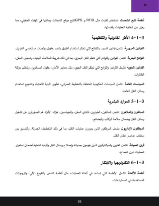 26
26
‫الشحنات‬ ‫تتبع‬ ‫أنظمة‬
:
‫مثل‬ ‫تقنيات‬ ‫تستخدم‬
RFID
‫و‬
GPS
‫مما‬ ،‫الحقيقي‬ ‫الوقت‬ ‫في‬ ‫وحالتها‬ ‫الشحنات‬ ‫موقع‬ ‫لتتبع‬
‫وكفاءتها‬ ‫العمليات‬ ‫شفافية‬ ‫من‬ ‫يعزز‬
.
3
-
1
-
4
‫التنظيمية‬‫و‬ ‫القانونية‬ ‫األطر‬
‫المرورية‬ ‫انين‬‫و‬‫الق‬
:
‫يق‬‫ر‬‫الط‬ ‫مستخدمي‬ ‫اجبات‬‫و‬‫و‬ ‫ق‬‫حقو‬ ‫وتحدد‬ ‫ق‬‫الطر‬ ‫استخدام‬ ‫تحكم‬ ‫التي‬ ‫ائح‬‫و‬‫الل‬‫و‬ ‫المرور‬ ‫انين‬‫و‬‫ق‬ ‫تشمل‬
.
‫البحرية‬ ‫ائح‬‫و‬‫الل‬
:
،‫البيئية‬ ،‫السالمة‬ ‫شروط‬ ‫ذلك‬ ‫في‬ ‫بما‬ ،‫ي‬
‫البحر‬ ‫النقل‬ ‫تنظم‬ ‫التي‬ ‫ائح‬‫و‬‫الل‬‫و‬ ‫انين‬‫و‬‫الق‬ ‫تشمل‬
‫السفن‬ ‫وتسجيل‬
.
‫الجوية‬ ‫انين‬‫و‬‫الق‬
:
‫حركة‬ ‫وتنظيم‬ ،‫ين‬‫ر‬‫المساف‬ ‫ق‬‫حقو‬ ،‫األمان‬ ‫معايير‬ ‫مثل‬ ،‫الجوي‬ ‫النقل‬ ‫تحكم‬ ‫التي‬ ‫ائح‬‫و‬‫الل‬‫و‬ ‫انين‬‫و‬‫الق‬ ‫تشمل‬
‫ات‬
‫ر‬‫الطائ‬
.
‫العامة‬ ‫السياسات‬
:
‫استخدام‬ ‫وتشجيع‬ ،‫التحتية‬ ‫البنية‬ ‫تطوير‬ ،‫اني‬
‫ر‬‫العم‬ ‫بالتخطيط‬ ‫المتعلقة‬ ‫الحكومية‬ ‫السياسات‬ ‫تشمل‬
‫العامة‬ ‫النقل‬ ‫وسائل‬
.
3
-
1
-
5
‫البشرية‬ ‫ارد‬‫و‬‫الم‬
‫ن‬‫المالحو‬‫و‬ ‫ن‬‫السائقو‬
:
‫تشغيل‬ ‫عن‬ ‫ن‬‫المسؤولو‬ ‫هم‬ ‫اد‬
‫ر‬‫األف‬ ‫الء‬
‫ؤ‬‫ه‬ .‫المهندسين‬‫و‬ ،‫السفن‬ ‫قائدي‬ ،‫ين‬‫ر‬‫الطيا‬ ،‫السائقين‬ ‫تشمل‬
‫البضائع‬‫و‬ ‫الركاب‬ ‫سالمة‬ ‫وضمان‬ ‫النقل‬ ‫وسائل‬
.
‫ن‬‫اإلداريو‬ ‫ن‬‫الموظفو‬
:
‫ذلك‬ ‫في‬ ‫بما‬ ،‫النقل‬ ‫عمليات‬ ‫ن‬‫يديرو‬ ‫الذين‬ ‫الموظفين‬ ‫يشمل‬
‫بين‬ ‫التنسيق‬‫و‬ ،‫الجدولة‬ ،‫التخطيط‬
‫النقل‬ ‫نظام‬ ‫عناصر‬ ‫مختلف‬
.
‫الصيانة‬ ‫ق‬‫فر‬
:
‫ار‬
‫ر‬‫استم‬ ‫لضمان‬ ‫التحتية‬ ‫البنية‬‫و‬ ‫النقل‬ ‫وسائل‬ ‫إصالح‬‫و‬ ‫بصيانة‬ ‫ن‬‫يقومو‬ ‫الذين‬ ‫الميكانيكيين‬‫و‬ ‫الفنيين‬ ‫تشمل‬
‫انقطاع‬ ‫ن‬‫دو‬ ‫العمليات‬
.
3
-
1
-
6
‫االبتكار‬‫و‬ ‫التكنولوجيا‬
‫األتمتة‬ ‫أنظمة‬
:
‫الروبوتات‬‫و‬ ،‫اآللي‬ ‫يغ‬‫ر‬‫التف‬‫و‬ ‫الشحن‬ ‫أنظمة‬ ‫مثل‬ ،‫العمليات‬ ‫أتمتة‬ ‫في‬ ‫تساعد‬ ‫التي‬ ‫األنظمة‬ ‫تشمل‬
‫المستودعات‬ ‫في‬ ‫المستخدمة‬
.
 