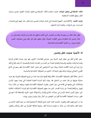 27
27
‫البيانات‬ ‫وتحليل‬ ‫االصطناعي‬ ‫الذكاء‬
:
‫ات‬
‫ر‬‫مسا‬ ‫تحسين‬ ،‫ة‬
‫ر‬‫الكبي‬ ‫البيانات‬ ‫لتحليل‬ ‫االصطناعي‬ ‫الذكاء‬ ‫استخدام‬ ‫تشمل‬
‫المستقبلية‬ ‫الطلبات‬ ‫وتوقع‬ ،‫النقل‬
.
‫األشياء‬ ‫إنترنت‬
(IoT):
،‫الشحنات‬ ‫تتبع‬ ‫ة‬
‫ز‬‫أجه‬ ‫مثل‬ ،‫النقل‬ ‫ة‬
‫ر‬‫إدا‬ ‫لتحسين‬ ‫البيانات‬ ‫تتبادل‬ ‫التي‬ ‫المتصلة‬ ‫ة‬
‫ز‬‫األجه‬ ‫تشمل‬
‫األسطول‬ ‫ة‬
‫ر‬‫إدا‬ ‫أنظمة‬‫و‬ ،‫المركبات‬ ‫على‬ ‫الحساسات‬
.
4
-
1
‫الشحن‬‫و‬ ‫النقل‬ ‫عمليات‬ ‫أهمية‬
‫اعة‬
‫ر‬‫الز‬ ‫لقطاع‬ ‫خدمات‬ ‫يقدم‬ ‫فهو‬ ،‫ى‬
‫األخر‬ ‫للقطاعات‬ ‫خدماتي‬ ‫بدور‬ ‫النامية‬ ‫الدول‬ ‫معظم‬ ‫في‬ ‫النقل‬ ‫قطاع‬ ‫يتميز‬
‫النقل‬ ‫قطاع‬ ‫يلعب‬ ‫لذا‬ .‫الشخصية‬‫و‬ ‫العامة‬ ‫الخدمات‬ ‫من‬ ‫العديد‬ ‫عن‬ ‫فضال‬ ،‫ة‬
‫ر‬‫التجا‬‫و‬ ‫وللسياحة‬ ‫وللتشييد‬ ‫البناء‬‫و‬ ‫الصناعة‬‫و‬
‫الناتج‬ ‫في‬ ‫يسهم‬ ‫فهو‬ ،‫االقتصادية‬ ‫الحياة‬ ‫محاور‬ ‫اهم‬ ‫اتيجي‬
‫ر‬‫االست‬ ‫ه‬
‫ر‬‫دو‬ ‫ويمثل‬ ،‫للدولة‬ ‫االقتصاد‬ ‫تنمية‬ ‫في‬ ً‫ا‬‫ئيس‬‫ر‬ ً‫ا‬
‫ر‬‫دو‬
‫بال‬ ‫وثيق‬ ‫تباط‬‫ر‬‫ا‬ ‫تبط‬‫ر‬‫وي‬ ‫االجمالي‬ ‫القومي‬
‫السياسية‬‫و‬ ‫االجتماعية‬ ‫افية‬
‫ر‬‫الجغ‬ ‫من‬ ‫ى‬
‫االخر‬ ‫مجاالت‬
.
‫جرت‬ ‫وقد‬ ،‫ية‬‫ر‬‫البش‬ ‫افية‬
‫ر‬‫الجغ‬ ‫ع‬
‫فرو‬ ‫من‬ ‫هاما‬ ‫عا‬
‫فر‬ ‫تمثل‬ ‫لكونها‬ ‫وثيقة‬ ‫عالقة‬ ‫االقتصادية‬ ‫افية‬
‫ر‬‫بالجغ‬ ‫النقل‬ ‫عالقة‬ ‫فان‬ ‫لذا‬
‫اإلنسان‬ ‫جهود‬ ‫تبحث‬ ‫التي‬ ‫المنظمة‬ ‫العلمية‬ ‫اسة‬
‫ر‬‫الد‬ ‫بأنها‬ ‫فت‬‫ر‬‫ع‬ ‫فقد‬ ‫الباحثين‬ ‫من‬ ‫العديد‬ ‫قبل‬ ‫من‬ ‫يفها‬‫ر‬‫تع‬ ‫محاولة‬
‫الع‬ ‫سبيل‬ ‫في‬ ‫كفاحه‬ ‫في‬ ‫اجهه‬‫و‬‫ت‬ ‫التي‬ ‫المشكالت‬‫و‬
‫اسة‬
‫ر‬‫د‬ ‫خالل‬ ‫من‬ ‫ومنهجا‬ ‫مفهوما‬ ‫االقتصادية‬ ‫افية‬
‫ر‬‫الجغ‬ ‫تطورت‬ ,‫يش‬
‫المكانية‬ ‫االختالفات‬ ‫اسة‬
‫ر‬‫(د‬ ‫بأنها‬ ‫االقتصادية‬ ‫افية‬
‫ر‬‫الجغ‬ ‫مفهوم‬ ‫حدد‬ ‫الذي‬ ‫الكسندر‬ ‫اسة‬
‫ر‬‫د‬ ‫عن‬ ‫فضال‬ )‫وداركنفلد‬ ‫(جونز‬
‫(المختلف‬ ،‫الثروة‬ ‫ارد‬‫و‬‫لم‬ ‫االستهالك‬‫و‬ ‫التبادل‬‫و‬ ‫اإلنتاج‬ ‫مجاالت‬ ‫في‬ ‫اإلنسان‬ ‫لنشاط‬ ‫األرض‬ ‫سطح‬ ‫على‬
‫في‬ ‫أسهم‬ ‫كما‬ ‫ة‬
‫ايت‬‫و‬‫و‬ ‫نر‬‫ر‬‫وتي‬ ‫وثومان‬ ‫ايدل‬
‫ر‬ ‫أمثال‬ ‫من‬ ‫المهتمين‬ ‫من‬ ‫ا‬
‫ر‬‫كثي‬ ‫االقتصادية‬ ‫افية‬
‫ر‬‫الجغ‬ ‫اسات‬
‫ر‬‫د‬ ‫تطور‬
.
‫من‬ ‫الناجم‬ ‫التلوث‬ ‫حجم‬ ‫من‬ ‫للحد‬ ‫اتيجية‬
‫ر‬‫االست‬ ‫الخطط‬ ‫تضع‬ ‫الدول‬ ‫اخذت‬ ‫ه‬
‫ر‬‫عناص‬ ‫وتطورت‬ ‫النقل‬ ‫مفهوم‬ ‫اتسع‬ ‫ان‬ ‫بعد‬
‫التطور‬‫و‬ ‫السكان‬‫و‬ ‫النقل‬ ‫بين‬ ‫الطردية‬ ‫للعالقة‬ ‫ونتيجة‬ .‫النقل‬ ‫صناعة‬ ‫تطرحه‬ ‫ما‬ ‫خالل‬ ‫من‬ ‫االتصاالت‬‫و‬ ‫النقل‬ ‫عملية‬
‫من‬ .‫والبضائع‬‫للركاب‬ ‫وآمن‬‫فعال‬ ‫نقل‬ ‫لتحقيق‬ ‫تتكامل‬ ‫التي‬ ‫العناصر‬ ‫من‬ ‫معقدة‬ ‫مجموعة‬ ‫من‬ ‫النقل‬ ‫نظام‬ ‫ن‬‫يتكو‬
‫وتبني‬ ‫المكونات‬ ‫هذه‬ ‫تحسين‬ ‫خالل‬
‫العصر‬ ‫احتياجات‬ ‫يلبي‬ ‫متقدم‬ ‫نقل‬ ‫نظام‬ ‫تحقيق‬ ‫يمكن‬ ،‫الحديثة‬ ‫التقنيات‬
‫واالجتماعية‬ ‫االقتصادية‬ ‫التنمية‬ ‫من‬ ‫ويعزز‬ ‫الحديث‬
.
 