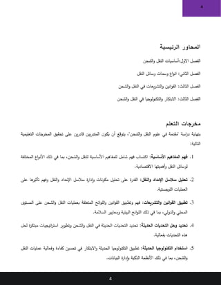 4
4
‫ا‬
‫الرئيسية‬ ‫لمحاور‬
:‫االول‬ ‫الفصل‬
‫الشحن‬‫و‬ ‫النقل‬ ‫أساسيات‬
‫النقل‬ ‫وسائل‬ ‫وسمات‬ ‫اع‬‫و‬‫ان‬ :‫الثاني‬ ‫الفصل‬
‫الثا‬ ‫الفصل‬
‫لث‬
:
‫انين‬‫و‬‫الق‬
‫الشحن‬‫و‬ ‫النقل‬ ‫في‬ ‫يعات‬‫ر‬‫التش‬‫و‬
‫الثالث‬ ‫الفصل‬
:
‫الشحن‬‫و‬ ‫النقل‬ ‫في‬ ‫التكنولوجيا‬‫و‬ ‫االبتكار‬
‫التعلم‬ ‫مخرجات‬
‫ن‬‫يكو‬ ‫أن‬ ‫يتوقع‬ ،"‫الشحن‬‫و‬ ‫النقل‬ ‫علوم‬ ‫في‬ ‫"مقدمة‬ ‫اسة‬
‫ر‬‫د‬ ‫بنهاية‬
‫بين‬‫ر‬‫المتد‬
‫التعليمية‬ ‫المخرجات‬ ‫تحقيق‬ ‫على‬ ‫ين‬‫ر‬‫قاد‬
‫التالية‬
:
1
.
‫األساسية‬ ‫المفاهيم‬ ‫فهم‬
:
‫شامل‬ ‫فهم‬ ‫اكتساب‬
‫المختلفة‬ ‫اع‬‫و‬‫األن‬ ‫ذلك‬ ‫في‬ ‫بما‬ ،‫الشحن‬‫و‬ ‫للنقل‬ ‫األساسية‬ ‫للمفاهيم‬
‫االقتصادية‬ ‫أهميتها‬‫و‬ ‫النقل‬ ‫لوسائل‬
.
2
.
‫النقل‬‫و‬ ‫اإلمداد‬ ‫سالسل‬ ‫تحليل‬
:
‫على‬ ‫ها‬
‫تأثير‬ ‫وفهم‬ ‫النقل‬‫و‬ ‫اإلمداد‬ ‫سالسل‬ ‫ة‬
‫ر‬‫إدا‬‫و‬ ‫مكونات‬ ‫تحليل‬ ‫على‬ ‫ة‬
‫ر‬‫القد‬
‫اللوجستية‬ ‫العمليات‬
.
3
.
‫التشريعات‬‫و‬ ‫انين‬‫و‬‫الق‬ ‫تطبيق‬
:
‫وتطبيق‬ ‫فهم‬
‫المستوى‬ ‫على‬ ‫الشحن‬‫و‬ ‫النقل‬ ‫بعمليات‬ ‫المتعلقة‬ ‫ائح‬‫و‬‫الل‬‫و‬ ‫انين‬‫و‬‫الق‬
‫السالمة‬ ‫ومعايير‬ ‫البيئية‬ ‫ائح‬‫و‬‫الل‬ ‫ذلك‬ ‫في‬ ‫بما‬ ،‫الدولي‬‫و‬ ‫المحلي‬
.
4
.
‫الحديثة‬ ‫التحديات‬ ‫وحل‬ ‫تحديد‬
:
‫لحل‬ ‫ة‬
‫ر‬‫مبتك‬ ‫اتيجيات‬
‫ر‬‫است‬ ‫وتطوير‬ ‫الشحن‬‫و‬ ‫النقل‬ ‫في‬ ‫الحديثة‬ ‫التحديات‬ ‫تحديد‬
‫بفعالية‬ ‫التحديات‬ ‫هذه‬
.
5
.
‫الحديثة‬ ‫التكنولوجيا‬ ‫استخدام‬
:
‫النقل‬ ‫عمليات‬ ‫وفعالية‬ ‫كفاءة‬ ‫تحسين‬ ‫في‬ ‫االبتكار‬‫و‬ ‫الحديثة‬ ‫التكنولوجيا‬ ‫تطبيق‬
‫البيانات‬ ‫ة‬
‫ر‬‫إدا‬‫و‬ ‫الذكية‬ ‫األنظمة‬ ‫ذلك‬ ‫في‬ ‫بما‬ ،‫الشحن‬‫و‬
.
 
