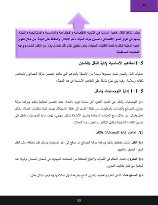 33
33
5
-
1
‫الشحن‬‫و‬ ‫النقل‬ ‫ة‬
‫إلدار‬ ‫األساسية‬ ‫المفاهيم‬
‫األشخاص‬‫و‬ ‫البضائع‬ ‫حركة‬ ‫لتضمن‬ ‫تتكامل‬ ‫التي‬ ‫المفاهيم‬‫و‬ ‫األنشطة‬ ‫من‬ ‫اسعة‬‫و‬ ‫مجموعة‬ ‫تشمل‬ ‫الشحن‬‫و‬ ‫النقل‬ ‫عمليات‬
‫بكفاءة‬
‫المجال‬ ‫هذا‬ ‫في‬ ‫األساسية‬ ‫المفاهيم‬ ‫على‬ ‫شاملة‬ ‫ة‬
‫ر‬‫نظ‬ ‫يلي‬ ‫وفيما‬ .‫وسالسة‬
:
5
-
1
-
1
‫النقل‬‫و‬ ‫اللوجستيات‬ ‫ة‬
‫إدار‬
‫حركة‬ ‫اقبة‬
‫ر‬‫وم‬ ‫وتنفيذ‬ ‫تخطيط‬ ‫تتضمن‬ ‫حيث‬ ،‫ناجحة‬ ‫يد‬‫ر‬‫تو‬ ‫سلسلة‬ ‫ألي‬ ‫ي‬
‫الفقر‬ ‫العمود‬ ‫هي‬ ‫النقل‬‫و‬ ‫اللوجستيات‬ ‫ة‬
‫ر‬‫إدا‬
‫بشكل‬ ‫العمالء‬ ‫متطلبات‬ ‫تلبية‬ ‫بهدف‬ ‫االستهالك‬ ‫نقطة‬ ‫إلى‬ ‫األصل‬ ‫نقطة‬ ‫من‬ ‫المعلومات‬‫و‬ ‫الخدمات‬‫و‬ ‫البضائع‬ ‫ين‬‫ز‬‫وتخ‬
‫األنشطة‬ ‫وتنسيق‬ ‫المختلفة‬ ‫العمليات‬ ‫دمج‬ ‫خالل‬ ‫من‬ .‫وفعال‬ ‫فعال‬
‫إلى‬ ‫النقل‬‫و‬ ‫اللوجستيات‬ ‫ة‬
‫ر‬‫إدا‬ ‫تهدف‬ ،‫منهجي‬ ‫بشكل‬
‫العمالء‬ ‫رضا‬ ‫وتحقيق‬ ‫التكاليف‬ ‫وتقليل‬ ‫التشغيلية‬ ‫الكفاءة‬ ‫تحسين‬
.
:‫ال‬‫و‬‫أ‬
‫النقل‬‫و‬ ‫اللوجستيات‬ ‫ة‬
‫إدار‬ ‫عناصر‬
‫النقل‬ ‫ة‬
‫إدار‬
:
‫النقل‬ ‫مثل‬ ،‫مختلفة‬ ‫نقل‬ ‫وسائل‬ ‫باستخدام‬ ‫آخر‬ ‫إلى‬ ‫موقع‬ ‫من‬ ‫البضائع‬ ‫حركة‬ ‫اقبة‬
‫ر‬‫وم‬ ‫وتنفيذ‬ ‫تخطيط‬ ‫تشمل‬
‫الجوي‬‫و‬ ،‫ي‬
‫البحر‬ ،‫ي‬
‫البر‬
.
‫ن‬‫المخزو‬ ‫ة‬
‫إدار‬
:
‫عند‬ ‫ها‬
‫افر‬‫و‬‫ت‬ ‫لضمان‬ ‫ن‬‫المخاز‬ ‫في‬ ‫الموجودة‬ ‫المنتجات‬ ‫من‬ ‫المختلفة‬ ‫اع‬‫و‬‫األن‬‫و‬ ‫الكميات‬ ‫في‬ ‫التحكم‬ ‫تشمل‬
‫ين‬‫ز‬‫التخ‬ ‫تكاليف‬ ‫تقليل‬ ‫مع‬ ‫الحاجة‬
.
‫المستودعات‬ ‫ة‬
‫إدار‬
:
‫فعال‬ ‫بشكل‬ ‫وتسليمها‬ ‫استالمها‬ ‫تسهل‬ ‫يقة‬‫ر‬‫بط‬ ‫السلع‬ ‫ين‬‫ز‬‫وتخ‬ ‫وتخطيط‬ ‫تنظيم‬ ‫تشمل‬
.
.‫والبيئية‬ ‫راتيجية‬
‫واالست‬ ‫والمؤسسية‬ ‫واالجتماعية‬ ‫االقتصادية‬ ‫التنمية‬ ‫في‬ ً
‫أساسيا‬ ً
‫را‬
‫عنص‬ ‫النقل‬ ‫نشاط‬ ‫يعتبر‬
‫تطوير‬ ‫خالل‬ ‫من‬ .‫البيئة‬ ‫على‬ ‫والحفاظ‬،‫االبتكار‬ ‫دعم‬ ،‫الحياة‬ ‫جودة‬ ‫تحسين‬ ،‫االقتصادي‬ ‫النمو‬ ‫تعزيز‬ ‫في‬ ‫يسهم‬
‫واعتماد‬‫للنقل‬ ‫التحتية‬ ‫البنية‬
‫ويواجه‬ ‫الشامل‬ ‫التقدم‬ ‫من‬ ‫يعزز‬ ‫متكامل‬ ‫نقل‬ ‫نظام‬ ‫تحقيق‬ ‫يمكن‬ ،‫الحديثة‬ ‫التقنيات‬
‫المستقبلية‬ ‫التحديات‬
 