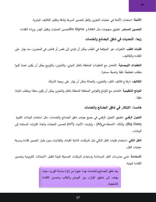 37
37
‫األتمتة‬
:
‫ية‬‫ر‬‫البش‬ ‫التكاليف‬ ‫وتقليل‬ ‫الدقة‬‫و‬ ‫عة‬
‫السر‬ ‫لتحسين‬ ‫النقل‬‫و‬ ‫ين‬‫ز‬‫التخ‬ ‫عمليات‬ ‫في‬ ‫األتمتة‬ ‫استخدام‬
.
‫المستمر‬ ‫التحسين‬
:
‫مثل‬ ‫منهجيات‬ ‫تطبيق‬
Lean
‫و‬
Six Sigma
‫الكفاءة‬ ‫يادة‬‫ز‬‫و‬ ‫الهدر‬ ‫وتقليل‬ ‫العمليات‬ ‫لتحسين‬
.
:‫ابعا‬
‫ر‬
‫الخدمات‬‫و‬ ‫البضائع‬ ‫تدفق‬ ‫في‬ ‫التحديات‬
‫الطلب‬ ‫تقلبات‬
:
‫على‬ ‫يؤثر‬ ‫مما‬ ،‫ن‬‫المخزو‬ ‫في‬ ‫فائض‬ ‫أو‬ ‫نقص‬ ‫إلى‬ ‫تؤدي‬ ‫أن‬ ‫يمكن‬ ‫الطلب‬ ‫في‬ ‫المتوقعة‬ ‫غير‬ ‫ات‬
‫ر‬‫التغي‬
‫التكاليف‬‫و‬ ‫الكفاءة‬
.
‫اللوجستية‬ ‫التعقيدات‬
:
‫ا‬ً
‫كبير‬ ‫ا‬ً
‫تحدي‬ ‫ن‬‫يكو‬ ‫أن‬ ‫يمكن‬ ‫يع‬‫ز‬‫التو‬‫و‬ ،‫ين‬‫ز‬‫التخ‬‫و‬ ،‫الدولي‬ ‫بالنقل‬ ‫المتعلقة‬ ‫التعقيدات‬ ‫مع‬ ‫التعامل‬
‫ا‬ً
‫مستمر‬ ‫ا‬ً
‫ق‬‫وتنسي‬ ‫ا‬ً
‫ق‬‫دقي‬ ‫ا‬ً
‫ط‬‫تخطي‬ ‫يتطلب‬
.
‫التكاليف‬
:
‫الشركة‬ ‫بحية‬‫ر‬ ‫على‬ ‫يؤثر‬ ‫أن‬ ‫يمكن‬ ‫العمالة‬‫و‬ ،‫ين‬‫ز‬‫التخ‬‫و‬ ،‫النقل‬ ‫تكاليف‬ ‫تفاع‬‫ر‬‫ا‬
.
‫التنظيمية‬ ‫ائح‬‫و‬‫الل‬
:
‫ا‬ً
‫ام‬
‫ز‬‫الت‬ ‫ويتطلب‬ ‫ا‬ً
‫معقد‬ ‫ن‬‫يكو‬ ‫أن‬ ‫يمكن‬ ‫ين‬‫ز‬‫التخ‬‫و‬ ‫بالنقل‬ ‫المتعلقة‬ ‫المختلفة‬ ‫انين‬‫و‬‫الق‬‫و‬ ‫ائح‬‫و‬‫الل‬ ‫مع‬ ‫التعامل‬
‫ا‬ً
‫ق‬‫دقي‬
.
:‫خامسا‬
‫الخدمات‬‫و‬ ‫البضائع‬ ‫تدفق‬ ‫في‬ ‫االبتكار‬
‫الرقمي‬ ‫التحول‬
:
‫ة‬
‫ر‬‫الكبي‬ ‫البيانات‬ ‫استخدام‬ ‫مثل‬ ،‫الخدمات‬‫و‬ ‫البضائع‬ ‫تدفق‬ ‫انب‬‫و‬‫ج‬ ‫جميع‬ ‫في‬ ‫قمي‬‫ر‬‫ال‬ ‫التحول‬ ‫تطبيق‬
(Big Data)
،
‫االصطناعي‬ ‫الذكاء‬‫و‬
(AI)
‫األشياء‬ ‫نت‬‫ر‬‫إنت‬‫و‬ ،
(IoT)
‫إلى‬ ‫المستندة‬ ‫ات‬
‫ر‬‫ا‬
‫ر‬‫الق‬ ‫اتخاذ‬‫و‬ ‫العمليات‬ ‫لتحسين‬
‫البيانات‬
.
‫الذكي‬ ‫النقل‬
:
‫عة‬
‫وسر‬ ‫كفاءة‬ ‫لتحسين‬ ‫طيار‬ ‫ن‬‫بدو‬ ‫ات‬
‫ر‬‫الطائ‬‫و‬ ،‫القيادة‬ ‫الذاتية‬ ‫المركبات‬ ‫مثل‬ ‫الذكي‬ ‫النقل‬ ‫تقنيات‬ ‫استخدام‬
‫النقل‬ ‫عمليات‬
.
‫االستدامة‬
:
‫وتحسين‬ ‫بونية‬‫ر‬‫الك‬ ‫االنبعاثات‬ ‫لتقليل‬ ‫للبيئة‬ ‫الصديقة‬ ‫المركبات‬ ‫استخدام‬‫و‬ ‫المستدامة‬ ‫النقل‬ ‫ممارسات‬ ‫تبني‬
‫البيئية‬ ‫الكفاءة‬
.
‫حيث‬ ،‫التوريد‬ ‫سلسلة‬ ‫رة‬
‫إدا‬ ‫من‬ ‫ا‬ ً
‫حيوي‬ ‫ا‬ ً
‫زء‬
‫ج‬ ‫والخدمات‬‫البضائع‬ ‫تدفق‬ ‫يعد‬
‫الكفاءة‬ ‫وتحسين‬ ‫والطلب‬ ‫العرض‬ ‫بين‬ ‫ن‬‫التواز‬ ‫تحقيق‬ ‫إلى‬ ‫يهدف‬
‫التشغيلية‬
.
 