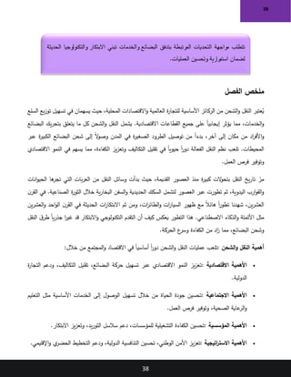 38
38
‫الفصل‬ ‫ملخص‬
‫السلع‬ ‫يع‬‫ز‬‫تو‬ ‫تسهيل‬ ‫في‬ ‫يسهمان‬ ‫حيث‬ ،‫المحلية‬ ‫االقتصادات‬‫و‬ ‫العالمية‬ ‫ة‬
‫ر‬‫للتجا‬ ‫األساسية‬ ‫الركائز‬ ‫من‬ ‫الشحن‬‫و‬ ‫النقل‬ ‫عتبر‬ُ
‫ي‬
‫يؤثر‬ ‫مما‬ ،‫الخدمات‬‫و‬
‫البضائع‬ ‫يك‬‫ر‬‫بتح‬ ‫يتعلق‬ ‫ما‬ ‫كل‬ ‫الشحن‬‫و‬ ‫النقل‬ ‫يشمل‬ .‫االقتصادية‬ ‫القطاعات‬ ‫جميع‬ ‫على‬ ً‫ا‬‫إيجابي‬
‫عبر‬ ‫ة‬
‫ر‬‫الكبي‬ ‫البضائع‬ ‫شحن‬ ‫إلى‬ ً‫ال‬
‫و‬‫وص‬ ‫المدن‬ ‫في‬ ‫ة‬
‫ر‬‫الصغي‬ ‫الطرود‬ ‫توصيل‬ ‫من‬ ً‫ا‬‫بدء‬ ،‫آخر‬ ‫إلى‬ ‫مكان‬ ‫من‬ ‫اد‬
‫ر‬‫األف‬‫و‬
‫ا‬ ‫يز‬‫ز‬‫وتع‬ ‫التكاليف‬ ‫تقليل‬ ‫في‬ ً‫ا‬‫حيوي‬ ً‫ا‬
‫ر‬‫دو‬ ‫الفعالة‬ ‫النقل‬ ‫نظم‬ ‫تلعب‬ .‫المحيطات‬
‫االقتصادي‬ ‫النمو‬ ‫في‬ ‫يسهم‬ ‫مما‬ ،‫لكفاءة‬
‫العمل‬ ‫فرص‬ ‫وتوفير‬
.
‫انات‬‫و‬‫الحي‬ ‫ها‬
‫تجر‬ ‫التي‬ ‫بات‬‫ر‬‫الع‬ ‫من‬ ‫النقل‬ ‫وسائل‬ ‫بدأت‬ ‫حيث‬ ،‫القديمة‬ ‫العصور‬ ‫منذ‬ ‫ة‬
‫ر‬‫كبي‬ ‫الت‬
‫و‬‫بتح‬ ‫النقل‬ ‫يخ‬‫ر‬‫تا‬ ّ
‫مر‬
‫ة‬
‫ر‬‫الثو‬ ‫خالل‬ ‫ية‬‫ر‬‫البخا‬ ‫السفن‬‫و‬ ‫الحديدية‬ ‫السكك‬ ‫لتشمل‬ ‫العصور‬ ‫عبر‬ ‫تطورت‬ ‫ثم‬ ،‫اليدوية‬ ‫ارب‬‫و‬‫الق‬‫و‬
‫ن‬‫القر‬ ‫في‬ .‫الصناعية‬
‫ين‬‫ر‬‫العش‬‫و‬ ‫احد‬‫و‬‫ال‬ ‫ن‬‫القر‬ ‫في‬ ‫الحديثة‬ ‫ات‬
‫ر‬‫االبتكا‬ ‫ثم‬ ‫ومن‬ ،‫ات‬
‫ر‬‫الطائ‬‫و‬ ‫ات‬
‫ر‬‫السيا‬ ‫ظهور‬ ‫مع‬ ً‫ال‬‫هائ‬ ً‫ا‬
‫ر‬‫تطو‬ ‫شهدنا‬ ،‫ين‬‫ر‬‫العش‬
‫النقل‬ ‫ق‬‫طر‬ ً‫ا‬‫ي‬‫ر‬‫جذ‬ ‫ا‬
‫ر‬‫غي‬ ‫قد‬ ‫االبتكار‬‫و‬ ‫التكنولوجي‬ ‫التقدم‬ ‫أن‬ ‫كيف‬ ‫يعكس‬ ‫التطور‬ ‫هذا‬ .‫االصطناعي‬ ‫الذكاء‬‫و‬ ‫األتمتة‬ ‫مثل‬
‫اد‬
‫ز‬ ‫مما‬ ،‫البضائع‬ ‫وشحن‬
‫الحركة‬ ‫ع‬
‫وسر‬ ‫الكفاءة‬ ‫من‬
.
‫الشحن‬‫و‬ ‫النقل‬ ‫أهمية‬
:
‫خالل‬ ‫من‬ ‫المجتمع‬‫و‬ ‫االقتصاد‬ ‫في‬ ً‫ا‬‫أساسي‬ ً‫ا‬
‫ر‬‫دو‬ ‫الشحن‬‫و‬ ‫النقل‬ ‫عمليات‬ ‫تلعب‬
:
•
‫االقتصادية‬ ‫األهمية‬
:
‫ة‬
‫ر‬‫التجا‬ ‫ودعم‬ ،‫التكاليف‬ ‫تقليل‬ ،‫البضائع‬ ‫حركة‬ ‫تسهيل‬ ‫عبر‬ ‫االقتصادي‬ ‫النمو‬ ‫يز‬‫ز‬‫تع‬
‫الدولية‬
.
•
‫االجتماعية‬ ‫األهمية‬
:
‫التعليم‬ ‫مثل‬ ‫األساسية‬ ‫الخدمات‬ ‫إلى‬ ‫الوصول‬ ‫تسهيل‬ ‫خالل‬ ‫من‬ ‫الحياة‬ ‫جودة‬ ‫تحسين‬
‫العمل‬ ‫فرص‬ ‫وتوفير‬ ،‫الصحية‬ ‫عاية‬
‫الر‬‫و‬
.
•
‫المؤسسية‬ ‫األهمية‬
:
‫االبتكار‬ ‫يز‬‫ز‬‫وتع‬ ،‫يد‬‫ر‬‫التو‬ ‫سالسل‬ ‫دعم‬ ،‫للمؤسسات‬ ‫التشغيلية‬ ‫الكفاءة‬ ‫تحسين‬
.
•
‫اتيجية‬
‫ر‬‫االست‬ ‫األهمية‬
:
‫اإلقليمي‬‫و‬ ‫ي‬
‫الحضر‬ ‫التخطيط‬ ‫ودعم‬ ،‫الدولية‬ ‫التنافسية‬ ‫تحسين‬ ،‫الوطني‬ ‫األمن‬ ‫يز‬‫ز‬‫تع‬
.
‫مواجهة‬ ‫تتطلب‬
‫الحديثة‬ ‫والتكنولوجيا‬ ‫االبتكار‬ ‫تبني‬ ‫والخدمات‬ ‫البضائع‬ ‫بتدفق‬ ‫المرتبطة‬ ‫التحديات‬
‫العمليات‬ ‫وتحسين‬ ‫رارية‬
‫استم‬ ‫لضمان‬
.
 