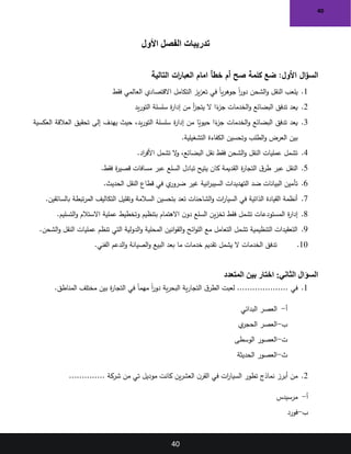 40
40
‫األول‬ ‫الفصل‬ ‫تدريبات‬
‫التالية‬ ‫ات‬
‫ر‬‫العبا‬ ‫امام‬ ‫خطأ‬ ‫أم‬ ‫صح‬ ‫كلمة‬ ‫ضع‬ :‫األول‬ ‫ال‬‫ؤ‬‫الس‬
1
.
‫العالمي‬ ‫االقتصادي‬ ‫التكامل‬ ‫يز‬‫ز‬‫تع‬ ‫في‬ ً‫ا‬‫ي‬‫ر‬‫جوه‬ ً‫ا‬
‫ر‬‫دو‬ ‫الشحن‬‫و‬ ‫النقل‬ ‫يلعب‬
‫فقط‬
2
.
‫يد‬‫ر‬‫التو‬ ‫سلسلة‬ ‫ة‬
‫ر‬‫إدا‬ ‫من‬ ‫أ‬
‫ز‬‫يتج‬ ‫ال‬ ‫ا‬ً
‫ء‬
‫جز‬ ‫الخدمات‬‫و‬ ‫البضائع‬ ‫تدفق‬ ‫يعد‬
3
.
‫تحقيق‬ ‫إلى‬ ‫يهدف‬ ‫حيث‬ ،‫يد‬‫ر‬‫التو‬ ‫سلسلة‬ ‫ة‬
‫ر‬‫إدا‬ ‫من‬ ‫ا‬ً
‫حيوي‬ ‫ا‬ً
‫ء‬
‫جز‬ ‫الخدمات‬‫و‬ ‫البضائع‬ ‫تدفق‬ ‫يعد‬
‫العكسية‬ ‫العالقة‬
.‫التشغيلية‬ ‫الكفاءة‬ ‫وتحسين‬ ‫الطلب‬‫و‬ ‫العرض‬ ‫بين‬
4
.
.‫اد‬
‫ر‬‫األف‬ ‫تشمل‬ ‫ال‬
‫و‬ ،‫البضائع‬ ‫نقل‬ ‫فقط‬ ‫الشحن‬‫و‬ ‫النقل‬ ‫عمليات‬ ‫تشمل‬
5
.
.‫فقط‬ ‫ة‬
‫ر‬‫قصي‬ ‫مسافات‬ ‫عبر‬ ‫السلع‬ ‫تبادل‬ ‫يتيح‬ ‫كان‬ ‫القديمة‬ ‫ة‬
‫ر‬‫التجا‬ ‫ق‬‫طر‬ ‫عبر‬ ‫النقل‬
6
.
‫الحديث‬ ‫النقل‬ ‫قطاع‬ ‫في‬ ‫ي‬
‫ضرور‬ ‫غير‬ ‫انية‬
‫ر‬‫السيب‬ ‫التهديدات‬ ‫ضد‬ ‫البيانات‬ ‫تأمين‬
.
7
.
‫بالسائقين‬ ‫تبطة‬‫ر‬‫الم‬ ‫التكاليف‬ ‫وتقليل‬ ‫السالمة‬ ‫بتحسين‬ ‫تعد‬ ‫الشاحنات‬‫و‬ ‫ات‬
‫ر‬‫السيا‬ ‫في‬ ‫الذاتية‬ ‫القيادة‬ ‫أنظمة‬
.
8
.
.‫التسليم‬‫و‬ ‫االستالم‬ ‫عملية‬ ‫وتخطيط‬ ‫بتنظيم‬ ‫االهتمام‬ ‫ن‬‫دو‬ ‫السلع‬ ‫ين‬‫ز‬‫تخ‬ ‫فقط‬ ‫تشمل‬ ‫المستودعات‬ ‫ة‬
‫ر‬‫إدا‬
9
.
.‫الشحن‬‫و‬ ‫النقل‬ ‫عمليات‬ ‫تنظم‬ ‫التي‬ ‫الدولية‬‫و‬ ‫المحلية‬ ‫انين‬‫و‬‫الق‬‫و‬ ‫ائح‬‫و‬‫الل‬ ‫مع‬ ‫التعامل‬ ‫تشمل‬ ‫التنظيمية‬ ‫التعقيدات‬
10
.
.‫الفني‬ ‫الدعم‬‫و‬ ‫الصيانة‬‫و‬ ‫البيع‬ ‫بعد‬ ‫ما‬ ‫خدمات‬ ‫تقديم‬ ‫يشمل‬ ‫ال‬ ‫الخدمات‬ ‫تدفق‬
‫المتعدد‬ ‫بين‬ ‫اختار‬ :‫الثاني‬ ‫السؤال‬
1
.
‫في‬
....................
.‫المناطق‬ ‫مختلف‬ ‫بين‬ ‫ة‬
‫ر‬‫التجا‬ ‫في‬ ً‫ا‬‫مهم‬ ً‫ا‬
‫ر‬‫دو‬ ‫ية‬‫ر‬‫البح‬ ‫ية‬‫ر‬‫التجا‬ ‫ق‬‫الطر‬ ‫لعبت‬
‫أ‬
-
‫البدائي‬ ‫العصر‬
‫ب‬
-
‫ي‬
‫الحجر‬ ‫العصر‬
‫ت‬
-
‫الوسطى‬ ‫العصور‬
‫ث‬
-
‫الحديثة‬ ‫العصور‬
2
.
‫نماذج‬ ‫أبرز‬ ‫من‬
‫ين‬‫ر‬‫العش‬ ‫ن‬‫القر‬ ‫في‬ ‫ات‬
‫ر‬‫السيا‬ ‫تطور‬
‫شركة‬ ‫من‬ ‫تي‬ ‫موديل‬ ‫كانت‬
..............
‫أ‬
-
‫مرسيدس‬
‫ب‬
-
‫فورد‬
 