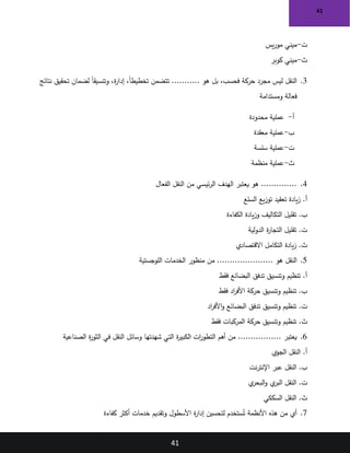 41
41
‫ت‬
-
‫يس‬‫ر‬‫مو‬ ‫ميني‬
‫ث‬
-
‫كوبر‬ ‫ميني‬
3
.
‫هو‬ ‫بل‬ ،‫فحسب‬ ‫حركة‬ ‫مجرد‬ ‫ليس‬ ‫النقل‬
...........
‫نتائج‬ ‫تحقيق‬ ‫لضمان‬ ً‫ا‬‫وتنسيق‬ ،‫ة‬
‫ر‬‫إدا‬ ،ً‫ا‬‫تخطيط‬ ‫تتضمن‬
‫ومستدامة‬ ‫فعالة‬
‫أ‬
-
‫محدودة‬ ‫عملية‬
‫ب‬
-
‫معقدة‬ ‫عملية‬
‫ت‬
-
‫سلسة‬ ‫عملية‬
‫ث‬
-
‫منظمة‬ ‫عملية‬
4
.
‫يعتبر‬ ‫هو‬ ..............
‫الفعال‬ ‫النقل‬ ‫من‬ ‫ئيسي‬‫ر‬‫ال‬ ‫الهدف‬
‫السلع‬ ‫يع‬‫ز‬‫تو‬ ‫تعقيد‬ ‫يادة‬‫ز‬ .‫أ‬
‫الكفاءة‬ ‫يادة‬‫ز‬‫و‬ ‫التكاليف‬ ‫تقليل‬ .‫ب‬
‫ت‬
‫الدولية‬ ‫ة‬
‫ر‬‫التجا‬ ‫تقليل‬ .
‫ث‬
‫االقتصادي‬ ‫التكامل‬ ‫يادة‬‫ز‬ .
5
.
‫النقل‬
...................... ‫هو‬
‫اللوجستية‬ ‫الخدمات‬ ‫منظور‬ ‫من‬
‫وتنسيق‬ ‫تنظيم‬ .‫أ‬
‫تدفق‬
‫فقط‬ ‫البضائع‬
‫فقط‬ ‫اد‬
‫ر‬‫األف‬ ‫حركة‬ ‫وتنسيق‬ ‫تنظيم‬ .‫ب‬
‫ت‬
‫وتنسيق‬ ‫تنظيم‬ .
‫تدفق‬
‫اد‬
‫ر‬‫األف‬‫و‬ ‫البضائع‬
‫ث‬
‫فقط‬ ‫المركبات‬ ‫حركة‬ ‫وتنسيق‬ ‫تنظيم‬ .
6
.
‫أهم‬ ‫من‬ ................. ‫يعتبر‬
‫الصناعية‬ ‫ة‬
‫ر‬‫الثو‬ ‫في‬ ‫النقل‬ ‫وسائل‬ ‫شهدتها‬ ‫التي‬ ‫ة‬
‫ر‬‫الكبي‬ ‫ات‬
‫ر‬‫التطو‬
‫الجوي‬ ‫النقل‬ .‫أ‬
‫عبر‬ ‫النقل‬ .‫ب‬
‫نت‬‫ر‬‫اإلنت‬
‫ت‬
‫ي‬
‫البحر‬‫و‬ ‫ي‬
‫البر‬ ‫النقل‬ .
‫ث‬
‫النقل‬ .
‫السككي‬
7
.
‫كفاءة‬ ‫أكثر‬ ‫خدمات‬ ‫وتقديم‬ ‫األسطول‬ ‫ة‬
‫ر‬‫إدا‬ ‫لتحسين‬ ‫ستخدم‬ُ‫ت‬ ‫األنظمة‬ ‫هذه‬ ‫من‬ ‫أي‬
 