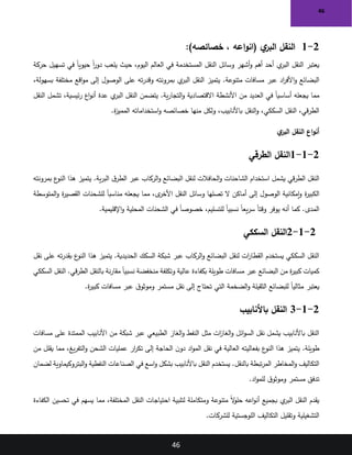 46
46
2
-
1
)‫خصائصه‬ ، ‫اعه‬‫و‬‫(ان‬ ‫ي‬
‫البر‬ ‫النقل‬
:
‫النقل‬ ‫وسائل‬ ‫أشهر‬‫و‬ ‫أهم‬ ‫أحد‬ ‫ي‬
‫البر‬ ‫النقل‬ ‫يعتبر‬
‫حركة‬ ‫تسهيل‬ ‫في‬ ً‫ا‬‫حيوي‬ ً‫ا‬
‫ر‬‫دو‬ ‫يلعب‬ ‫حيث‬ ،‫اليوم‬ ‫العالم‬ ‫في‬ ‫المستخدمة‬
،‫بسهولة‬ ‫مختلفة‬ ‫اقع‬‫و‬‫م‬ ‫إلى‬ ‫الوصول‬ ‫على‬ ‫ته‬‫ر‬‫وقد‬ ‫بمرونته‬ ‫ي‬
‫البر‬ ‫النقل‬ ‫يتميز‬ .‫متنوعة‬ ‫مسافات‬ ‫عبر‬ ‫اد‬
‫ر‬‫األف‬‫و‬ ‫البضائع‬
‫اع‬‫و‬‫أن‬ ‫عدة‬ ‫ي‬
‫البر‬ ‫النقل‬ ‫يتضمن‬ .‫ية‬‫ر‬‫التجا‬‫و‬ ‫االقتصادية‬ ‫األنشطة‬ ‫من‬ ‫العديد‬ ‫في‬ ً‫ا‬‫أساسي‬ ‫يجعله‬ ‫مما‬
‫النقل‬ ‫تشمل‬ ،‫ئيسية‬‫ر‬
‫ة‬
‫ز‬‫الممي‬ ‫استخداماته‬‫و‬ ‫خصائصه‬ ‫منها‬ ‫ولكل‬ ،‫باألنابيب‬ ‫النقل‬‫و‬ ،‫السككي‬ ‫النقل‬ ،‫قي‬‫ر‬‫الط‬
.
‫ي‬
‫البر‬ ‫النقل‬ ‫اع‬‫و‬‫أن‬
2
-
1
-
1
‫الطرقي‬ ‫النقل‬
‫بمرونته‬ ‫ع‬
‫النو‬ ‫هذا‬ ‫يتميز‬ .‫ية‬‫ر‬‫الب‬ ‫ق‬‫الطر‬ ‫عبر‬ ‫الركاب‬‫و‬ ‫البضائع‬ ‫لنقل‬ ‫الحافالت‬‫و‬ ‫الشاحنات‬ ‫استخدام‬ ‫يشمل‬ ‫قي‬‫ر‬‫الط‬ ‫النقل‬
‫ة‬
‫ر‬‫الكبي‬
‫المتوسطة‬‫و‬ ‫ة‬
‫ر‬‫القصي‬ ‫للشحنات‬ ً‫ا‬‫مناسب‬ ‫يجعله‬ ‫مما‬ ،‫ى‬
‫األخر‬ ‫النقل‬ ‫وسائل‬ ‫تصلها‬ ‫ال‬ ‫أماكن‬ ‫إلى‬ ‫الوصول‬ ‫إمكانية‬‫و‬
‫اإلقليمية‬‫و‬ ‫المحلية‬ ‫الشحنات‬ ‫في‬ ً‫ا‬‫خصوص‬ ،‫للتسليم‬ ً‫ا‬‫نسبي‬ ً‫ا‬‫يع‬‫ر‬‫س‬ ً‫ا‬‫وقت‬ ‫يوفر‬ ‫أنه‬ ‫كما‬ .‫المدى‬
.
2-1-2
‫السككي‬ ‫النقل‬
‫نقل‬ ‫على‬ ‫ته‬‫ر‬‫بقد‬ ‫ع‬
‫النو‬ ‫هذا‬ ‫يتميز‬ .‫الحديدية‬ ‫السكك‬ ‫شبكة‬ ‫عبر‬ ‫الركاب‬‫و‬ ‫البضائع‬ ‫لنقل‬ ‫ات‬
‫ر‬‫القطا‬ ‫يستخدم‬ ‫السككي‬ ‫النقل‬
‫السككي‬ ‫النقل‬ .‫قي‬‫ر‬‫الط‬ ‫بالنقل‬ ‫نة‬‫ر‬‫مقا‬ ً‫ا‬‫نسبي‬ ‫منخفضة‬ ‫وتكلفة‬ ‫عالية‬ ‫بكفاءة‬ ‫طويلة‬ ‫مسافات‬ ‫عبر‬ ‫البضائع‬ ‫من‬ ‫ة‬
‫ر‬‫كبي‬ ‫كميات‬
‫الت‬ ‫الضخمة‬‫و‬ ‫الثقيلة‬ ‫للبضائع‬ ً‫ا‬‫مثالي‬ ‫يعتبر‬
‫ة‬
‫ر‬‫كبي‬ ‫مسافات‬ ‫عبر‬ ‫ق‬‫وموثو‬ ‫مستمر‬ ‫نقل‬ ‫إلى‬ ‫تحتاج‬ ‫ي‬
.
2
-
1
-
3
‫باألنابيب‬ ‫النقل‬
‫مسافات‬ ‫على‬ ‫الممتدة‬ ‫األنابيب‬ ‫من‬ ‫شبكة‬ ‫عبر‬ ‫الطبيعي‬ ‫الغاز‬‫و‬ ‫النفط‬ ‫مثل‬ ‫ات‬
‫ز‬‫الغا‬‫و‬ ‫ائل‬‫و‬‫الس‬ ‫نقل‬ ‫يشمل‬ ‫باألنابيب‬ ‫النقل‬
‫من‬ ‫يقلل‬ ‫مما‬ ،‫يغ‬‫ر‬‫التف‬‫و‬ ‫الشحن‬ ‫عمليات‬ ‫ار‬
‫ر‬‫تك‬ ‫إلى‬ ‫الحاجة‬ ‫ن‬‫دو‬ ‫اد‬‫و‬‫الم‬ ‫نقل‬ ‫في‬ ‫العالية‬ ‫بفعاليته‬ ‫ع‬
‫النو‬ ‫هذا‬ ‫يتميز‬ .‫طويلة‬
‫يستخ‬ .‫بالنقل‬ ‫تبطة‬‫ر‬‫الم‬ ‫المخاطر‬‫و‬ ‫التكاليف‬
‫لضمان‬ ‫البتروكيماوية‬‫و‬ ‫النفطية‬ ‫الصناعات‬ ‫في‬ ‫اسع‬‫و‬ ‫بشكل‬ ‫باألنابيب‬ ‫النقل‬ ‫دم‬
‫اد‬‫و‬‫للم‬ ‫ق‬‫وموثو‬ ‫مستمر‬ ‫تدفق‬
.
‫الكفاءة‬ ‫تحسين‬ ‫في‬ ‫يسهم‬ ‫مما‬ ،‫المختلفة‬ ‫النقل‬ ‫احتياجات‬ ‫لتلبية‬ ‫ومتكاملة‬ ‫متنوعة‬ ً‫ال‬
‫و‬‫حل‬ ‫اعه‬‫و‬‫أن‬ ‫بجميع‬ ‫ي‬
‫البر‬ ‫النقل‬ ‫يقدم‬
‫للشركات‬ ‫اللوجستية‬ ‫التكاليف‬ ‫وتقليل‬ ‫التشغيلية‬
.
 