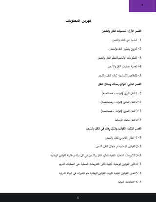 6
6
‫المحتويات‬ ‫فهرس‬
‫الشحن‬‫و‬ ‫النقل‬ ‫أساسيات‬ :‫األول‬ ‫الفصل‬
1
-
1
‫مقدمة‬
‫في‬
‫الشحن‬‫و‬ ‫النقل‬
2
-
1
‫الشحن‬‫و‬ ‫النقل‬ ‫وتطور‬ ‫يخ‬‫ر‬‫تا‬
.
3
-
1
‫الشحن‬‫و‬ ‫النقل‬ ‫لنظم‬ ‫األساسية‬ ‫المكونات‬
4
-
1
‫أهمية‬
‫عمليات‬
‫الشحن‬‫و‬ ‫النقل‬
5
-
1
‫الشحن‬‫و‬ ‫النقل‬ ‫ة‬
‫ر‬‫إلدا‬ ‫األساسية‬ ‫المفاهيم‬
‫النقل‬ ‫وسائل‬ ‫وسمات‬ ‫اع‬‫و‬‫ان‬ :‫الثاني‬ ‫الفصل‬
2
-
1
)‫خصائصه‬ ، ‫اعه‬‫و‬‫(ان‬ ‫ي‬
‫البر‬ ‫النقل‬
2
-
2
.)‫وخصائصه‬ ،‫اعه‬‫و‬‫(ان‬ ‫المائي‬ ‫النقل‬
2
-
3
)‫خصائصه‬ ، ‫اعه‬‫و‬‫(ان‬ ‫الجوي‬ ‫النقل‬
2
-
4
‫الوسائط‬ ‫متعدد‬ ‫النقل‬
‫الفصل‬
‫الثالث‬
‫انين‬‫و‬‫الق‬ :
‫الشحن‬‫و‬ ‫النقل‬ ‫في‬ ‫التشريعات‬‫و‬
3
-
1
‫الشحن‬‫و‬ ‫للنقل‬ ‫القانوني‬ ‫االطار‬
3
-
2
‫الشحن‬ ‫النقل‬ ‫مجال‬ ‫في‬ ‫الوطنية‬ ‫انين‬‫و‬‫الق‬
3
-
3
‫المحلية‬ ‫يعات‬‫ر‬‫التش‬
:
‫الوطنية‬ ‫انين‬‫و‬‫الق‬ ‫نة‬‫ر‬‫ومقا‬ ‫دولة‬ ‫كل‬ ‫في‬ ‫الشحن‬‫و‬ ‫النقل‬ ‫تنظيم‬ ‫كيفية‬
3
-
4
‫على‬ ‫المحلية‬ ‫يعات‬‫ر‬‫التش‬ ‫تأثير‬ ‫كيفية‬ :‫الوطنية‬ ‫انين‬‫و‬‫الق‬ ‫تأثير‬
‫الدولية‬ ‫العمليات‬
3
-
5
‫انين‬‫و‬‫الق‬ ‫تعديل‬
:
‫الدولية‬ ‫البيئة‬ ‫في‬ ‫ات‬
‫ر‬‫التغي‬ ‫مع‬ ‫الوطنية‬ ‫انين‬‫و‬‫الق‬ ‫تكييف‬ ‫كيفية‬
3
-
6
‫الدولية‬ ‫االتفاقيات‬
 