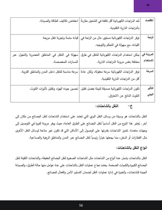 56
56
‫الصيانة‬‫و‬ ‫الطاقة‬ ‫تكاليف‬ ‫انخفاض‬
. ً
‫ة‬‫ن‬‫ر‬‫مقا‬ ‫التشغيل‬ ‫في‬ ‫تكلفة‬ ‫أقل‬ ‫بائية‬‫ر‬‫الكه‬ ‫اجات‬
‫ر‬‫الد‬ ‫عد‬ُ‫ت‬
‫التقليدية‬ ‫ية‬‫ر‬‫النا‬ ‫اجات‬
‫ر‬‫بالد‬
.
‫االقتصاد‬
‫يحة‬‫ر‬‫م‬ ‫تنقل‬ ‫بة‬‫ر‬‫وتج‬ ‫سلسة‬ ‫قيادة‬ ‫اجات‬
‫ر‬‫الد‬ ‫توفر‬
‫في‬ ‫احة‬
‫ر‬‫ال‬ ‫من‬ ٍ
‫عال‬ ‫مستوى‬ ‫بائية‬‫ر‬‫الكه‬
.‫التوجيه‬‫و‬ ‫التحكم‬ ‫في‬ ‫سهولة‬ ‫مع‬ ،‫القيادة‬
‫احة‬
‫ر‬‫ال‬
‫عبر‬ ‫التجول‬‫و‬ ‫ية‬‫ر‬‫الحض‬ ‫المناطق‬ ‫في‬ ‫التنقل‬ ‫في‬ ‫سهولة‬
.‫المخصصة‬ ‫ات‬
‫ر‬‫المسا‬
‫ق‬‫طر‬ ‫في‬ ‫للتنقل‬ ‫بائية‬‫ر‬‫الكه‬ ‫اجات‬
‫ر‬‫الد‬ ‫استخدام‬ ‫يمكن‬
.‫ية‬‫ر‬‫النا‬ ‫اجات‬
‫ر‬‫الد‬ ‫مرونة‬ ‫بنفس‬ ‫مختلفة‬
‫في‬ ‫المرونة‬
‫االستخدام‬
.‫يبة‬‫ر‬‫الق‬ ‫المناطق‬‫و‬ ‫المدن‬ ‫داخل‬ ‫للتنقل‬ ‫مناسبة‬ ‫عة‬
‫سر‬ ً‫عادة‬ ‫ولكن‬ ،‫معقولة‬ ‫عة‬
‫سر‬ ‫بائية‬‫ر‬‫الكه‬ ‫اجات‬
‫ر‬‫الد‬ ‫توفر‬
.‫التقليدية‬ ‫ية‬‫ر‬‫النا‬ ‫اجات‬
‫ر‬‫الد‬ ‫من‬ ‫أقل‬
‫عة‬
‫السر‬
.‫التلوث‬ ‫ات‬
‫ر‬‫تأثي‬ ‫وتقليل‬ ‫اء‬‫و‬‫اله‬ ‫جودة‬ ‫تحسين‬ ‫تقليل‬ ‫بفضل‬ ‫للبيئة‬ ‫صديقة‬ ‫بائية‬‫ر‬‫الكه‬ ‫اجات‬
‫ر‬‫الد‬ ‫ن‬‫تكو‬
‫عن‬ ‫الناتج‬ ‫التلوث‬
.‫اق‬
‫ر‬‫االحت‬
‫التأثير‬
‫البيئي‬
‫خ‬
-
:‫بالشاحنات‬ ‫النقل‬
‫إلى‬ ‫مكان‬ ‫من‬ ‫البضائع‬ ‫لنقل‬ ‫الشاحنات‬ ‫استخدام‬ ‫على‬ ‫تعتمد‬ ‫التي‬ ‫ي‬
‫البر‬ ‫النقل‬ ‫وسائل‬ ‫من‬ ‫وسيلة‬ ‫هو‬ ‫بالشاحنات‬ ‫النقل‬
‫إلى‬ ‫التوصيل‬ ‫في‬ ‫ة‬
‫ر‬‫كبي‬ ‫مرونة‬ ‫يوفر‬ ‫حيث‬ ،‫العامة‬ ‫ق‬‫الطر‬ ‫على‬ ‫البضائع‬ ‫لنقل‬ ً‫ا‬‫أساسي‬ ‫النقل‬ ‫من‬ ‫ع‬
‫النو‬ ‫هذا‬ ‫عتبر‬ُ
‫ي‬ .‫آخر‬
‫الوصول‬ ‫على‬ ‫تها‬‫ر‬‫بقد‬ ‫الشاحنات‬ ‫تتميز‬ .‫متعددة‬ ‫وجهات‬
‫ى‬
‫األخر‬ ‫النقل‬ ‫لوسائل‬ ‫متاحة‬ ‫غير‬ ‫ن‬‫تكو‬ ‫قد‬ ‫التي‬ ‫األماكن‬ ‫إلى‬
‫الصناعية‬‫و‬ ‫يفية‬‫ر‬‫ال‬ ‫المناطق‬‫و‬ ‫المدن‬ ‫عبر‬ ‫البضائع‬ ‫لنقل‬ ً‫ا‬‫ئيسي‬‫ر‬ ً‫ا‬
‫ر‬‫خيا‬ ‫يجعلها‬ ‫مما‬ ،‫السفن‬ ‫أو‬ ‫ات‬
‫ر‬‫القطا‬ ‫مثل‬
.
:‫بالشاحنات‬ ‫النقل‬ ‫اع‬‫و‬‫ان‬
‫عدة‬ ‫يشمل‬ ‫بالشاحنات‬ ‫النقل‬
‫لنقل‬ ‫الثقيلة‬ ‫الشاحنات‬‫و‬ ،‫الخفيفة‬ ‫البضائع‬ ‫لنقل‬ ‫ة‬
‫ر‬‫الصغي‬ ‫الشاحنات‬ ‫مثل‬ ‫الشاحنات‬ ‫من‬ ‫اع‬‫و‬‫أن‬
‫الصيانة‬‫و‬ ،‫ق‬‫الطر‬ ‫حالة‬ ‫منها‬ ‫امل‬‫و‬‫ع‬ ‫عدة‬ ‫على‬ ‫بالشاحنات‬ ‫النقل‬ ‫عمليات‬ ‫نجاح‬ ‫يعتمد‬ .‫الضخمة‬ ‫الكميات‬‫و‬ ‫ة‬
‫ر‬‫الكبي‬ ‫البضائع‬
‫اآلم‬ ‫التسليم‬ ‫لضمان‬ ‫النقل‬ ‫عمليات‬ ‫ة‬
‫ر‬‫إدا‬ ‫في‬ ‫ة‬
‫ر‬‫الخب‬‫و‬ ،‫للشاحنات‬ ‫الجيدة‬
.‫للبضائع‬ ‫الفعال‬‫و‬ ‫ن‬
 