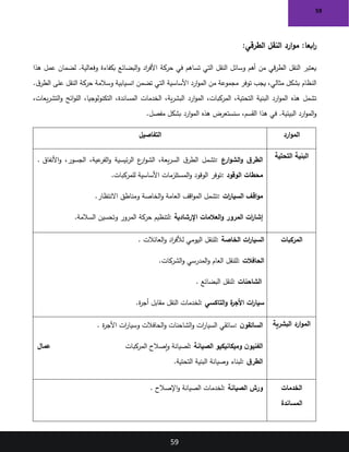 59
59
:‫الطرقي‬ ‫النقل‬ ‫ارد‬‫و‬‫م‬ :‫ابعا‬
‫ر‬
‫هذا‬ ‫عمل‬ ‫لضمان‬ .‫وفعالية‬ ‫بكفاءة‬ ‫البضائع‬‫و‬ ‫اد‬
‫ر‬‫األف‬ ‫حركة‬ ‫في‬ ‫تساهم‬ ‫التي‬ ‫النقل‬ ‫وسائل‬ ‫أهم‬ ‫من‬ ‫قي‬‫ر‬‫الط‬ ‫النقل‬ ‫يعتبر‬
.‫ق‬‫الطر‬ ‫على‬ ‫النقل‬ ‫حركة‬ ‫وسالمة‬ ‫انسيابية‬ ‫تضمن‬ ‫التي‬ ‫األساسية‬ ‫ارد‬‫و‬‫الم‬ ‫من‬ ‫مجموعة‬ ‫توفر‬ ‫يجب‬ ،‫مثالي‬ ‫بشكل‬ ‫النظام‬
‫ار‬‫و‬‫الم‬ ،‫المركبات‬ ،‫التحتية‬ ‫البنية‬ ‫ارد‬‫و‬‫الم‬ ‫هذه‬ ‫تشمل‬
،‫يعات‬‫ر‬‫التش‬‫و‬ ‫ائح‬‫و‬‫الل‬ ،‫التكنولوجيا‬ ،‫المساندة‬ ‫الخدمات‬ ،‫ية‬‫ر‬‫البش‬ ‫د‬
‫مفصل‬ ‫بشكل‬ ‫ارد‬‫و‬‫الم‬ ‫هذه‬ ‫سنستعرض‬ ،‫القسم‬ ‫هذا‬ ‫في‬ .‫البيئية‬ ‫ارد‬‫و‬‫الم‬‫و‬
.
‫ارد‬‫و‬‫الم‬
‫التفاصيل‬
‫التحتية‬ ‫البنية‬
‫ارع‬‫و‬‫الش‬‫و‬ ‫ق‬‫الطر‬
:
‫األنفاق‬‫و‬ ،‫الجسور‬ ،‫عية‬
‫الفر‬‫و‬ ‫ئيسية‬‫ر‬‫ال‬ ‫ع‬
‫ار‬‫و‬‫الش‬ ،‫يعة‬‫ر‬‫الس‬ ‫ق‬‫الطر‬ ‫تشمل‬
.
‫الوقود‬ ‫محطات‬
:
‫للمركبات‬ ‫األساسية‬ ‫المستلزمات‬‫و‬ ‫الوقود‬ ‫توفر‬
.
‫ات‬
‫ر‬‫السيا‬ ‫اقف‬‫و‬‫م‬
:
‫االنتظار‬ ‫ومناطق‬ ‫الخاصة‬‫و‬ ‫العامة‬ ‫اقف‬‫و‬‫الم‬ ‫تشمل‬
.
‫اإلرشادية‬ ‫العالمات‬‫و‬ ‫المرور‬ ‫ات‬
‫ر‬‫إشا‬
:
‫السالمة‬ ‫وتحسين‬ ‫المرور‬ ‫حركة‬ ‫لتنظيم‬
.
‫المركبات‬
‫الخاصة‬ ‫ات‬
‫ر‬‫السيا‬
:
‫العائالت‬‫و‬ ‫اد‬
‫ر‬‫لألف‬ ‫اليومي‬ ‫للنقل‬
.
‫الحافالت‬
:
‫الشركات‬‫و‬ ‫المدرسي‬‫و‬ ‫العام‬ ‫للنقل‬
.
‫الشاحنات‬
:
‫البضائع‬ ‫لنقل‬
.
‫التاكسي‬‫و‬ ‫ة‬
‫األجر‬ ‫ات‬
‫ر‬‫سيا‬
:
‫ة‬
‫ر‬‫أج‬ ‫مقابل‬ ‫النقل‬ ‫لخدمات‬
.
‫البشرية‬ ‫ارد‬‫و‬‫الم‬
‫ن‬‫السائقو‬
:
‫ات‬
‫ر‬‫وسيا‬ ‫الحافالت‬‫و‬ ‫الشاحنات‬‫و‬ ‫ات‬
‫ر‬‫السيا‬ ‫سائقي‬
‫ة‬
‫ر‬‫األج‬
.
‫الصيانة‬ ‫وميكانيكيو‬ ‫ن‬‫الفنيو‬
:
‫المركبات‬ ‫إصالح‬‫و‬ ‫لصيانة‬
‫عمال‬
‫ق‬‫الطر‬
:
‫التحتية‬ ‫البنية‬ ‫وصيانة‬ ‫لبناء‬
.
‫الخدمات‬
‫المساندة‬
‫الصيانة‬ ‫ورش‬
:
‫اإلصالح‬‫و‬ ‫الصيانة‬ ‫لخدمات‬
.
 
