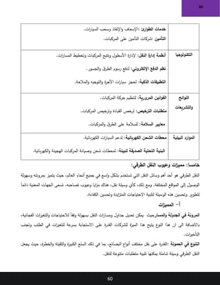 60
60
‫ئ‬
‫ار‬‫و‬‫الط‬ ‫خدمات‬
:
‫ات‬
‫ر‬‫السيا‬ ‫وسحب‬ ‫اإلنقاذ‬‫و‬ ‫اإلسعاف‬
.
‫التأمين‬
:
‫المركبات‬ ‫على‬ ‫التأمين‬ ‫شركات‬
.
‫التكنولوجيا‬
:‫النقل‬ ‫ة‬
‫إدار‬ ‫أنظمة‬
.‫ات‬
‫ر‬‫المسا‬ ‫وتخطيط‬ ‫المركبات‬ ‫وتتبع‬ ‫األسطول‬ ‫ة‬
‫ر‬‫إلدا‬
:‫اإللكتروني‬ ‫الدفع‬ ‫نظم‬
.‫الجسور‬‫و‬ ‫ق‬‫الطر‬ ‫رسوم‬ ‫لدفع‬
:‫الذكية‬ ‫التطبيقات‬
‫ة‬
‫ر‬‫األج‬ ‫ات‬
‫ر‬‫سيا‬ ‫لحجز‬
.‫المالحة‬‫و‬ ‫التوجيه‬‫و‬
‫ائح‬‫و‬‫الل‬
‫التشريعات‬‫و‬
:‫المرورية‬ ‫انين‬‫و‬‫الق‬
.‫المركبات‬ ‫حركة‬ ‫لتنظيم‬
:‫الترخيص‬ ‫متطلبات‬
.‫المركبات‬ ‫وترخيص‬ ‫القيادة‬ ‫لرخص‬
:‫السالمة‬ ‫معايير‬
.‫المركبات‬‫و‬ ‫ق‬‫الطر‬ ‫على‬ ‫للسالمة‬
‫البيئية‬ ‫ارد‬‫و‬‫الم‬
:‫الكهربائية‬ ‫الشحن‬ ‫محطات‬
.‫بائية‬‫ر‬‫الكه‬ ‫ات‬
‫ر‬‫السيا‬ ‫لدعم‬
:‫للبيئة‬ ‫الصديقة‬ ‫التحتية‬ ‫البنية‬
.‫بائية‬‫ر‬‫الكه‬‫و‬ ‫الهجينة‬ ‫المركبات‬ ‫وصيانة‬ ‫شحن‬ ‫لمحطات‬
:‫الطرقي‬ ‫النقل‬ ‫وعيوب‬ ‫ات‬
‫ز‬‫ممي‬ :‫خامسا‬
‫وسهولة‬ ‫بمرونته‬ ‫يتميز‬ ‫حيث‬ ،‫العالم‬ ‫أنحاء‬ ‫جميع‬ ‫في‬ ‫اسع‬‫و‬ ‫بشكل‬ ‫تستخدم‬ ‫التي‬ ‫النقل‬ ‫وسائل‬ ‫أهم‬ ‫أحد‬ ‫هو‬ ‫قي‬‫ر‬‫الط‬ ‫النقل‬
ً‫ا‬‫دائم‬ ‫المعنية‬ ‫الجهات‬ ‫تسعى‬ .‫تصاحبه‬ ‫وعيوب‬ ‫ايا‬
‫ز‬‫م‬ ‫هناك‬ ،‫نقل‬ ‫وسيلة‬ ‫كأي‬ ،‫ذلك‬ ‫ومع‬ .‫المختلفة‬ ‫اقع‬‫و‬‫الم‬ ‫إلى‬ ‫الوصول‬
‫الكفاءة‬ ‫وتحسين‬ ‫ايدة‬
‫ز‬‫المت‬ ‫االحتياجات‬ ‫لتلبية‬ ‫الوسيلة‬ ‫هذه‬ ‫وتحسين‬ ‫لتطوير‬
.
‫أ‬
-
‫ات‬
‫ز‬‫الممي‬
‫المسار‬‫و‬ ‫الجدولة‬ ‫في‬ ‫المرونة‬
‫حيث‬
‫الفجائية‬ ‫ات‬
‫ر‬‫التغي‬‫و‬ ‫لالحتياجات‬ ً‫ا‬‫وفق‬ ‫بسهولة‬ ‫النقل‬ ‫ات‬
‫ر‬‫ومسا‬ ‫جداول‬ ‫تعديل‬ ‫يمكن‬
،
‫ع‬
‫النو‬ ‫هذا‬ ‫ان‬ ‫الى‬ ‫باالضافة‬
‫وتجنب‬ ‫الطلب‬ ‫في‬ ‫ات‬
‫ر‬‫للتغي‬ ‫عة‬
‫بسر‬ ‫االستجابة‬ ‫على‬ ‫ة‬
‫ر‬‫القد‬ ‫للشركات‬ ‫ة‬
‫ز‬‫المي‬ ‫هذا‬ ‫يتيح‬
‫ات‬
‫ر‬‫التأخي‬
.
‫الحمولة‬ ‫في‬ ‫ع‬
‫التنو‬
:
‫ة‬
‫ر‬‫الخط‬‫و‬ ‫الثقيلة‬‫و‬ ‫ة‬
‫ر‬‫الكبي‬ ‫السلع‬ ‫ذلك‬ ‫في‬ ‫بما‬ ،‫البضائع‬ ‫اع‬‫و‬‫أن‬ ‫مختلف‬ ‫نقل‬ ‫على‬ ‫ة‬
‫ر‬‫القد‬
‫حيث‬ ،
‫يجعل‬
‫للنقل‬ ‫متنوعة‬ ‫متطلبات‬ ‫تلبية‬ ‫يمكنها‬ ‫شاملة‬ ‫وسيلة‬ ‫قي‬‫ر‬‫الط‬ ‫النقل‬
.
 