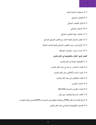 7
7
3
-
7
‫الدولية‬ ‫ة‬
‫ر‬‫التجا‬ ‫مصطلحات‬
3
-
8
‫الجمركي‬ ‫التخليص‬
3
-
9
‫الجمركي‬ ‫التخليص‬ ‫وثائق‬
3
-
10
‫الجمركي‬ ‫المخلص‬
3
-
11
‫الجمركي‬ ‫التخليص‬ ‫عملية‬ ‫ات‬‫و‬‫خط‬
3
-
12
‫البضائع‬ ‫تفتيش‬
:
‫للبضائع‬ ‫الجمركي‬ ‫التفتيش‬ ‫مع‬ ‫التعامل‬ ‫كيفية‬
.
3
-
13
‫الرسوم‬ ‫اع‬‫و‬‫أن‬
:
‫تبة‬‫ر‬‫المت‬ ‫ائب‬
‫ر‬‫الض‬ ‫اع‬‫و‬‫أن‬‫و‬ ‫الجمركي‬ ‫التخليص‬ ‫رسوم‬
.
3
-
14
‫الرسوم‬ ‫حساب‬
:
‫الجمركية‬ ‫ائب‬
‫ر‬‫الض‬‫و‬
‫الفصل‬
:‫ابع‬
‫ر‬‫ال‬
‫الشحن‬‫و‬ ‫النقل‬ ‫في‬ ‫التكنولوجيا‬‫و‬ ‫االبتكار‬
4
-
1
‫النقل‬ ‫في‬ ‫الحديثة‬ ‫التكنولوجيا‬
:‫الشحن‬‫و‬
4
-
2
‫عد‬ُ
‫ب‬ ‫عن‬ ‫االستشعار‬ ‫تقنيات‬
:‫الشحن‬‫و‬ ‫النقل‬ ‫مجال‬ ‫في‬
4
-
3
( ‫االشياء‬ ‫نت‬‫ر‬‫انت‬
IoT
:‫الشحن‬‫و‬ ‫النقل‬ ‫مجال‬ ‫في‬ )
4
-
4
:‫الشحن‬‫و‬ ‫النقل‬ ‫مجال‬ ‫في‬ ‫البلوكتشين‬ ‫تقنيات‬
4
-
5
:‫يائي‬‫ز‬‫الفي‬ ‫نت‬‫ر‬‫االنت‬
4
-
6
‫الضخمة‬ ‫او‬ ‫ة‬
‫ر‬‫الكبي‬ ‫البيانات‬
Big Data
4
-
7
‫طيار‬ ‫ن‬‫بدو‬ ‫ات‬
‫ر‬‫الطائ‬‫و‬ ‫الصناعية‬ ‫األقمار‬
4
-
8
‫النقل‬ ‫ة‬
‫ر‬‫إدا‬ ‫أنظمة‬ ‫بط‬‫ر‬
(
TMS
)
‫المؤسسات‬ ‫ارد‬‫و‬‫م‬ ‫تخطيط‬ ‫أنظمة‬ ‫مع‬
(ERP)
‫المعلومات‬ ‫تدفق‬ ‫لتحسين‬
.
4
-
9
‫الشحن‬‫و‬ ‫النقل‬ ‫مجال‬ ‫في‬ ‫الحديثة‬ ‫التكنولوجية‬ ‫التحديات‬
 