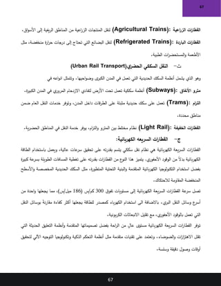 67
67
‫اعية‬
‫ر‬‫الز‬ ‫ات‬
‫ر‬‫القطا‬
(Agricultural Trains):
‫اق‬‫و‬‫األس‬ ‫إلى‬ ‫يفية‬‫ر‬‫ال‬ ‫المناطق‬ ‫من‬ ‫اعية‬
‫ر‬‫الز‬ ‫المنتجات‬ ‫لنقل‬
.
‫الباردة‬ ‫ات‬
‫ر‬‫القطا‬
(Refrigerated Trains):
‫مثل‬ ،‫منخفضة‬ ‫ة‬
‫ر‬‫ا‬
‫ر‬‫ح‬ ‫درجات‬ ‫إلى‬ ‫تحتاج‬ ‫التي‬ ‫البضائع‬ ‫لنقل‬
‫الطبية‬ ‫ات‬
‫ر‬‫المستحض‬‫و‬ ‫األطعمة‬
.
‫ث‬
-
‫ي‬
‫الحضر‬ ‫السككي‬ ‫النقل‬
(Urban Rail Transport)
‫الذي‬ ‫وهو‬
‫احيها‬‫و‬‫وض‬ ‫ى‬
‫الكبر‬ ‫المدن‬ ‫في‬ ‫تعمل‬ ‫التي‬ ‫الحديدية‬ ‫السكك‬ ‫أنظمة‬ ‫يشمل‬
.
‫في‬ ‫اعه‬‫و‬‫ان‬ ‫وتتمثل‬
‫األنفاق‬ ‫مترو‬
(Subways):
‫ة‬
‫ر‬‫الكبي‬ ‫المدن‬ ‫في‬ ‫ي‬
‫المرور‬ ‫االزدحام‬ ‫لتفادي‬ ‫األرض‬ ‫تحت‬ ‫تعمل‬ ‫سككية‬ ‫أنظمة‬
.
‫ام‬
‫ر‬‫الت‬
(Trams):
‫ضمن‬ ‫العام‬ ‫النقل‬ ‫خدمات‬ ‫وتوفر‬ ،‫المدن‬ ‫داخل‬ ‫قات‬‫ر‬‫الط‬ ‫على‬ ‫مثبتة‬ ‫حديدية‬ ‫سكك‬ ‫على‬ ‫تعمل‬
‫محددة‬ ‫مناطق‬
.
‫الخفيفة‬ ‫ات‬
‫ر‬‫القطا‬
(Light Rail):
‫ية‬‫ر‬‫الحض‬ ‫المناطق‬ ‫في‬ ‫النقل‬ ‫خدمة‬ ‫يوفر‬ ،‫ام‬
‫ر‬‫الت‬‫و‬ ‫المترو‬ ‫بين‬ ‫مختلط‬ ‫نظام‬
.
‫ج‬
-
:‫الكهربائية‬ ‫السريعه‬ ‫ات‬
‫ر‬‫القطا‬
‫ات‬
‫ر‬‫القطا‬
‫الطاقة‬ ‫باستخدام‬ ‫ويعمل‬ ،‫عالية‬ ‫عات‬
‫سر‬ ‫تحقيق‬ ‫على‬ ‫ته‬‫ر‬‫بقد‬ ‫يتسم‬ ‫سككي‬ ‫نقل‬ ‫نظام‬ ‫هي‬ ‫بائية‬‫ر‬‫الكه‬ ‫يعة‬‫ر‬‫الس‬
‫ة‬
‫ر‬‫كبي‬ ‫عة‬
‫بسر‬ ‫الطويلة‬ ‫المسافات‬ ‫تغطية‬ ‫على‬ ‫ته‬‫ر‬‫بقد‬ ‫ات‬
‫ر‬‫القطا‬ ‫من‬ ‫ع‬
‫النو‬ ‫هذا‬ ‫يتميز‬ .‫ي‬
‫األحفور‬ ‫الوقود‬ ‫من‬ ً‫ال‬‫بد‬ ‫بائية‬‫ر‬‫الكه‬
‫البنية‬‫و‬ ‫المتقدمة‬ ‫بائية‬‫ر‬‫الكه‬ ‫التكنولوجيا‬ ‫استخدام‬ ‫بفضل‬
‫األسطح‬‫و‬ ‫المخصصة‬ ‫الحديدية‬ ‫السكك‬ ‫مثل‬ ،‫ة‬
‫ر‬‫المتطو‬ ‫التحتية‬
‫لالحتكاك‬ ‫المقاومة‬ ‫المنخفضة‬
.
‫ق‬‫تفو‬ ‫مستويات‬ ‫إلى‬ ‫بائية‬‫ر‬‫الكه‬ ‫يعة‬‫ر‬‫الس‬ ‫ات‬
‫ر‬‫القطا‬ ‫عة‬
‫سر‬ ‫تصل‬
300
( ‫س‬/‫كم‬
186
‫من‬ ‫احدة‬‫و‬ ‫يجعلها‬ ‫مما‬ ،)‫س‬/‫ميل‬
‫ي‬
‫البر‬ ‫النقل‬ ‫وسائل‬ ‫ع‬
‫أسر‬
.
‫الى‬ ‫باالضافة‬
‫النقل‬ ‫بوسائل‬ ً
‫ة‬‫ن‬‫ر‬‫مقا‬ ‫كفاءة‬ ‫أكثر‬ ‫يجعلها‬ ‫للطاقة‬ ‫كمصدر‬ ‫باء‬‫ر‬‫الكه‬ ‫استخدام‬
‫بونية‬‫ر‬‫الك‬ ‫االنبعاثات‬ ‫تقليل‬ ‫مع‬ ،‫ي‬
‫األحفور‬ ‫بالوقود‬ ‫تعمل‬ ‫التي‬
.
‫التي‬ ‫الحديثة‬ ‫التعليق‬ ‫أنظمة‬‫و‬ ‫المتقدمة‬ ‫تصميماتها‬ ‫بفضل‬ ‫احة‬
‫ر‬‫ال‬ ‫من‬ ٍ
‫عال‬ ‫مستوى‬ ‫بائية‬‫ر‬‫الكه‬ ‫يعة‬‫ر‬‫الس‬ ‫ات‬
‫ر‬‫القطا‬ ‫توفر‬
‫الضوضاء‬‫و‬ ‫ات‬
‫ز‬‫ا‬
‫ز‬‫االهت‬ ‫تقلل‬
.
‫و‬
‫لتحقيق‬ ‫اآللي‬ ‫التوجيه‬ ‫وتكنولوجيا‬ ‫الذكية‬ ‫التحكم‬ ‫أنظمة‬ ‫مثل‬ ‫متقدمة‬ ‫تقنيات‬ ‫على‬ ‫تعتمد‬
‫وسلسة‬ ‫دقيقة‬ ‫وصول‬ ‫أوقات‬
.
 