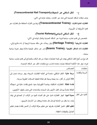 68
68
‫ح‬
-
‫المحيطات‬ ‫عبر‬ ‫السككي‬ ‫النقل‬
(Transcontinental Rail Transport)
‫ات‬
‫ر‬‫القا‬ ‫عبر‬ ‫تمتد‬ ‫التي‬ ‫الحديدية‬ ‫السكك‬ ‫شبكات‬ ‫يشمل‬
.
:‫االتي‬ ‫في‬ ‫اعه‬‫و‬‫ان‬ ‫وتتمثل‬
‫ات‬
‫ر‬‫للقا‬ ‫ة‬
‫العابر‬ ‫ات‬
‫ر‬‫القطا‬
(Transcontinental Trains):
‫عبر‬ ‫ات‬
‫ر‬‫قطا‬ ‫مثل‬ ‫المختلفة‬ ‫ات‬
‫ر‬‫القا‬ ‫بين‬ ‫بط‬‫ر‬‫ت‬
‫األوروبية‬ ‫أو‬ ‫يكية‬‫ر‬‫األم‬ ‫ة‬
‫ر‬‫القا‬
.
‫خ‬
-
‫السياحي‬ ‫السككي‬ ‫النقل‬
(Tourist Railways)
‫الحديدية‬ ‫السكك‬ ‫عبر‬ ‫يدة‬‫ر‬‫ف‬ ‫سياحية‬ ‫تجارب‬ ‫تقديم‬ ‫في‬ ‫تتخصص‬
:‫االتي‬ ‫في‬ ‫اعه‬‫و‬‫ان‬ ‫وتتمثل‬
‫التاريخية‬ ‫ات‬
‫ر‬‫القطا‬
(Heritage Trains):
‫اثي‬
‫ر‬‫ت‬ ‫طابع‬ ‫ذات‬ ‫أو‬ ‫يخية‬‫ر‬‫تا‬ ‫حديدية‬ ‫سكك‬ ‫على‬ ‫رحالت‬ ‫توفر‬
.
‫الطبيعية‬ ‫المناظر‬ ‫ذات‬ ‫ات‬
‫ر‬‫القطا‬
(Scenic Trains):
‫سياحية‬ ‫بة‬‫ر‬‫تج‬ ‫وتوفر‬ ‫خالبة‬ ‫طبيعية‬ ‫مناظر‬ ‫عبر‬ ‫تمر‬
‫ممتعة‬
.
‫الركاب‬ ‫نقل‬ ‫من‬ ،‫معينة‬ ‫احتياجات‬ ‫تلبية‬ ‫إلى‬ ‫يهدف‬ ‫السككي‬ ‫النقل‬ ‫اع‬‫و‬‫أن‬ ‫من‬ ‫ع‬
‫نو‬ ‫كل‬
‫سياحية‬ ‫تجارب‬ ‫تقديم‬ ‫إلى‬ ‫البضائع‬‫و‬
‫الحديدية‬ ‫السكك‬ ‫عبر‬ ‫النقل‬ ‫متطلبات‬ ‫مع‬ ‫تتناسب‬ ‫متعددة‬ ‫ات‬
‫ر‬‫خيا‬ ‫المختلفة‬ ‫األنظمة‬ ‫هذه‬ ‫توفر‬ .‫يدة‬‫ر‬‫ف‬
.
‫متطلبات‬
‫الخصائص‬
‫الكفاءة‬‫و‬ ‫عة‬
‫السر‬
‫عالية‬ ‫عة‬
‫سر‬
:
‫إلى‬ ‫تصل‬ ‫عات‬
‫سر‬ ‫يوفر‬ ،‫يعة‬‫ر‬‫الس‬ ‫ات‬
‫ر‬‫القطا‬ ‫أنظمة‬ ‫في‬ ً
‫ة‬‫خاص‬ ،‫السككي‬ ‫النقل‬
300
،‫أكثر‬ ‫أو‬ ‫س‬/‫كم‬
‫عة‬
‫بسر‬ ‫الطويلة‬ ‫المسافات‬ ‫لتغطية‬ ‫فعالة‬ ‫نقل‬ ‫وسيلة‬ ‫يجعله‬ ‫مما‬
.
‫الطاقة‬ ‫كفاءة‬
:
‫استهالك‬ ‫في‬ ‫عالية‬ ‫بكفاءة‬ ‫تتمتع‬ ،‫منها‬ ‫بائية‬‫ر‬‫الكه‬ ً
‫ة‬‫وخاص‬ ،‫السككية‬ ‫ات‬
‫ر‬‫القطا‬
‫ي‬
‫األحفور‬ ‫بالوقود‬ ‫تعمل‬ ‫التي‬ ‫الشاحنات‬‫و‬ ‫ات‬
‫ر‬‫السيا‬ ‫مثل‬ ‫ى‬
‫األخر‬ ‫النقل‬ ‫بوسائل‬ ً
‫ة‬‫ن‬‫ر‬‫مقا‬ ‫الطاقة‬
.
‫النقل‬ ‫على‬ ‫ة‬
‫ر‬‫القد‬
‫ة‬
‫كبير‬ ‫حمولة‬
:
‫وقت‬ ‫في‬ ‫البضائع‬ ‫أو‬ ‫الركاب‬ ‫من‬ ‫ة‬
‫ر‬‫كبي‬ ‫كميات‬ ‫نقل‬ ‫على‬ ‫ة‬
‫ر‬‫قد‬ ‫ات‬
‫ر‬‫القطا‬ ‫توفر‬
‫ي‬
‫المرور‬ ‫االزدحام‬ ‫من‬ ‫ويخفف‬ ‫متعددة‬ ‫نقل‬ ‫لوسائل‬ ‫الحاجة‬ ‫من‬ ‫يقلل‬ ‫مما‬ ،‫احد‬‫و‬
.
‫النقل‬ ‫تنظيم‬
:
‫تنظيم‬ ‫بفضل‬ ‫بكفاءة‬ ‫الشحن‬ ‫أو‬ ‫الركاب‬ ‫حركة‬ ‫تنظيم‬ ‫على‬ ‫تها‬‫ر‬‫بقد‬ ‫ات‬
‫ر‬‫القطا‬ ‫تتميز‬
‫الدقيقة‬ ‫التوقيتات‬‫و‬ ‫الجداول‬
.
 