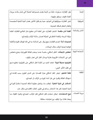 69
69
‫احة‬
‫ر‬‫ال‬
،‫يحة‬‫ر‬‫م‬ ‫مقاعد‬ ‫تشمل‬ ‫التي‬ ‫الحديثة‬ ‫تصميماتها‬ ‫بفضل‬ ‫احة‬
‫ر‬‫ال‬ ‫من‬ ‫عالية‬ ‫مستويات‬ ‫ات‬
‫ر‬‫القطا‬ ‫توفر‬
‫فيهية‬‫ر‬‫ت‬ ‫افق‬
‫ر‬‫وم‬ ،‫تكييف‬ ‫أنظمة‬
.
‫الموثوقية‬
‫المخصصة‬ ‫التحتية‬ ‫البنية‬ ‫بفضل‬ ‫التأخير‬ ‫تقليل‬ ‫يتم‬ ‫حيث‬ ،‫اعيد‬‫و‬‫الم‬ ‫في‬ ‫بموثوقيتها‬ ‫ات‬
‫ر‬‫القطا‬ ‫تتميز‬
‫للسكك‬ ‫المنظم‬ ‫النظام‬‫و‬
‫الحديدية‬
.
‫السالمة‬‫و‬ ‫االمان‬
‫متقدمة‬ ‫أمان‬ ‫أنظمة‬
:
‫أنظمة‬ ،‫التلقائية‬ ‫المكابح‬ ‫مثل‬ ‫ة‬
‫ر‬‫متطو‬ ‫أمان‬ ‫أنظمة‬ ‫على‬ ‫ات‬
‫ر‬‫القطا‬ ‫تشتمل‬
‫البضائع‬‫و‬ ‫الركاب‬ ‫سالمة‬ ‫لضمان‬ ‫الحركة‬ ‫في‬ ‫التحكم‬ ‫أنظمة‬‫و‬ ،‫عة‬
‫السر‬ ‫اقبة‬
‫ر‬‫م‬
.
‫آمنة‬ ‫تصميمات‬
:
‫الهياكل‬ ‫ذلك‬ ‫في‬ ‫بما‬ ،‫السالمة‬ ‫على‬ ‫يركز‬ ‫بنهج‬ ‫ات‬
‫ر‬‫القطا‬ ‫تصمم‬
‫األنظمة‬‫و‬ ‫القوية‬
‫الرحالت‬ ‫خالل‬ ‫الركاب‬ ‫لحماية‬ ‫الوقائية‬
.
‫البيئية‬ ‫االستدامة‬
‫االنبعاثات‬ ‫انخفاض‬
:
‫بانخفاض‬ ‫يتمتع‬ ،‫بائية‬‫ر‬‫الكه‬ ‫الطاقة‬ ‫يستخدم‬ ‫عندما‬ ً
‫ة‬‫خاص‬ ،‫السككي‬ ‫النقل‬
‫بالوقود‬ ‫تعمل‬ ‫التي‬ ‫النقل‬ ‫بوسائل‬ ً
‫ة‬‫ن‬‫ر‬‫مقا‬ ‫بونية‬‫ر‬‫الك‬ ‫االنبعاثات‬ ‫في‬ ‫كبير‬
.
‫للبيئة‬ ‫صديقة‬ ‫تكنولوجيا‬
:
‫تسهم‬ ‫ة‬
‫ر‬‫متطو‬ ‫تكنولوجيا‬ ‫على‬ ‫السككي‬ ‫النقل‬ ‫أنظمة‬ ‫من‬ ‫العديد‬ ‫تعتمد‬
‫البيئي‬ ‫التأثير‬ ‫تقليل‬ ‫في‬
.
‫التكلفة‬
‫التشغيل‬ ‫تكلفة‬
:
‫في‬ ‫كفاءته‬ ‫بسبب‬ ‫الطويل‬ ‫المدى‬ ‫على‬ ‫ا‬ً
‫اقتصادي‬ ‫ا‬ً
‫خيار‬ ‫السككي‬ ‫النقل‬ ‫يعتبر‬
‫البضائع‬ ‫أو‬ ‫الركاب‬ ‫من‬ ‫ة‬
‫ر‬‫كبي‬ ‫أعداد‬ ‫نقل‬ ‫على‬ ‫ة‬
‫ر‬‫القد‬‫و‬ ‫الطاقة‬ ‫استهالك‬
.
‫في‬ ‫االستثمار‬
‫التحتية‬ ‫البنية‬
:
‫في‬ ‫ا‬ً
‫كبير‬ ‫ا‬ً
‫استثمار‬ ‫الحديدية‬ ‫السكك‬ ‫خطوط‬ ‫وتشغيل‬ ‫بناء‬ ‫يتطلب‬
‫عام‬ ‫بشكل‬ ‫االقتصادي‬ ‫النظام‬ ‫تطوير‬ ‫في‬ ‫يساهم‬ ‫االستثمار‬ ‫هذا‬ ‫لكن‬ ،‫التحتية‬ ‫البنية‬
.
‫الخدمات‬ ‫مرونة‬
‫االستخدامات‬ ‫ع‬
‫تنو‬
:
‫مما‬ ،‫الثقيلة‬ ‫اد‬‫و‬‫الم‬‫و‬ ،‫البضائع‬ ،‫الركاب‬ ‫لنقل‬ ‫السككي‬ ‫النقل‬ ‫استخدام‬ ‫يمكن‬
‫مختلفة‬ ‫احتياجات‬ ‫مع‬ ‫يتكيف‬ ‫ا‬ً
‫ن‬‫ر‬‫م‬ ‫ا‬ً
‫نظام‬ ‫يجعله‬
.
 