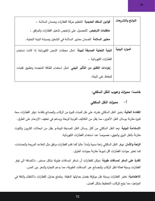 72
72
‫التشريعات‬‫و‬ ‫ائح‬‫و‬‫الل‬
‫الحديدية‬ ‫السكك‬ ‫انين‬‫و‬‫ق‬
:
‫السالمة‬ ‫وضمان‬ ‫ات‬
‫ر‬‫القطا‬ ‫حركة‬ ‫لتنظيم‬
.
‫الترخيص‬ ‫متطلبات‬
:
‫افق‬
‫ر‬‫الم‬‫و‬ ‫ات‬
‫ر‬‫القطا‬ ‫تشغيل‬ ‫اخيص‬
‫ر‬‫ت‬ ‫على‬ ‫للحصول‬
.
‫السالمة‬ ‫معايير‬
:
‫معايير‬ ‫لضمان‬
‫التحتية‬ ‫البنية‬ ‫وصيانة‬ ‫التشغيل‬ ‫في‬ ‫السالمة‬
.
‫البيئية‬ ‫ارد‬‫و‬‫الم‬
‫للبيئة‬ ‫الصديقة‬ ‫التحتية‬ ‫البنية‬
:
‫تستخدم‬ ‫كانت‬ ‫إذا‬ ‫بائية‬‫ر‬‫الكه‬ ‫الشحن‬ ‫محطات‬ ‫مثل‬
‫بائية‬‫ر‬‫الكه‬ ‫ات‬
‫ر‬‫القطا‬
.
‫البيئي‬ ‫التأثير‬ ‫من‬ ‫التقليل‬ ‫اءات‬
‫ر‬‫إج‬
:
‫تقنيات‬ ‫وتطبيق‬ ‫المتجددة‬ ‫الطاقة‬ ‫استخدام‬ ‫مثل‬
‫على‬ ‫للحفاظ‬
‫البيئة‬
.
:‫السككي‬ ‫النقل‬ ‫وعيوب‬ ‫ات‬
‫ز‬‫ممي‬ :‫خامسا‬
‫أ‬
-
‫السككي‬ ‫النقل‬ ‫ات‬
‫ز‬‫ممي‬
‫العالية‬ ‫الكفاءة‬
:
‫بكفاءة‬ ‫البضائع‬‫و‬ ‫الركاب‬ ‫من‬ ‫ة‬
‫ر‬‫كبي‬ ‫كميات‬ ‫نقل‬ ‫على‬ ‫ته‬‫ر‬‫بقد‬ ‫السككي‬ ‫النقل‬ ‫يتميز‬
.
‫سعة‬ ‫ات‬
‫ر‬‫القطا‬ ‫توفر‬
‫للرحلة‬ ‫الفردية‬ ‫التكاليف‬ ‫من‬ ‫يقلل‬ ‫مما‬ ،‫ى‬
‫األخر‬ ‫النقل‬ ‫بوسائل‬ ً
‫ة‬‫ن‬‫ر‬‫مقا‬ ‫ة‬
‫ر‬‫كبي‬
‫ق‬‫الطر‬ ‫على‬ ‫االزدحام‬ ‫تخفيف‬ ‫في‬ ‫ويساهم‬
.
‫البيئية‬ ‫االستدامة‬
:
‫للبيئة‬ ‫الصديقة‬ ‫النقل‬ ‫وسائل‬ ‫أكثر‬ ‫من‬ ‫السككي‬ ‫النقل‬ ‫يعد‬
‫و‬،
‫التلوث‬‫و‬ ‫ن‬‫بو‬‫ر‬‫الك‬ ‫انبعاثات‬ ‫من‬ ‫يقلل‬
‫بائية‬‫ر‬‫الكه‬ ‫ات‬
‫ر‬‫القطا‬ ‫استخدام‬ ‫عند‬ ً‫ا‬‫خصوص‬ ،‫الجوي‬‫و‬ ‫ي‬
‫البر‬ ‫بالنقل‬ ً
‫ة‬‫ن‬‫ر‬‫مقا‬
.
‫األمان‬‫و‬ ‫احة‬
‫ر‬‫ال‬
:
‫احة‬
‫ر‬ ‫السككي‬ ‫النقل‬ ‫يوفر‬
‫عاليا‬ ً‫ا‬‫أمان‬‫و‬ ‫نسبية‬
‫كما‬
،‫الحمامات‬‫و‬ ‫يحة‬‫ر‬‫الم‬ ‫المقاعد‬ ‫مثل‬ ‫افق‬
‫ر‬‫م‬ ‫ات‬
‫ر‬‫القطا‬ ‫تقدم‬
‫ق‬‫الطر‬ ‫ادث‬‫و‬‫بح‬ ً
‫ة‬‫ن‬‫ر‬‫مقا‬ ً‫ا‬‫شيوع‬ ‫أقل‬ ‫ات‬
‫ر‬‫القطا‬ ‫ادث‬‫و‬‫ح‬ ‫تعتبر‬ ‫كما‬
.
‫طويلة‬ ‫لمسافات‬ ‫السفر‬ ‫على‬ ‫ة‬
‫القدر‬
:
‫مستمر‬ ‫بشكل‬ ‫طويلة‬ ‫لمسافات‬ ‫تسافر‬ ‫أن‬ ‫ات‬
‫ر‬‫للقطا‬ ‫يمكن‬
.
‫الى‬ ‫باالضافة‬
‫توفر‬
‫المدن‬ ‫بين‬ ‫السفر‬‫و‬ ‫ة‬
‫ر‬‫التجا‬ ‫يدعم‬ ‫مما‬ ،‫الطويلة‬ ‫المسافات‬ ‫عبر‬ ‫البضائع‬‫و‬ ‫الركاب‬ ‫لنقل‬ ‫فعالة‬ ‫وسيلة‬ ‫ات‬
‫ر‬‫القطا‬
.
‫االعتمادية‬
:
‫الدقيقة‬ ‫جداولها‬ ‫بفضل‬ ‫موثوقة‬ ‫نقل‬ ‫وسيلة‬ ‫ات‬
‫ر‬‫القطا‬ ‫تعتبر‬
.
‫و‬
‫في‬ ‫الدقة‬‫و‬ ‫باالنتظام‬ ‫ات‬
‫ر‬‫القطا‬ ‫جداول‬ ‫تتمتع‬
‫أفضل‬ ‫بشكل‬ ‫التخطيط‬ ‫للركاب‬ ‫يتيح‬ ‫مما‬ ،‫اعيد‬‫و‬‫الم‬
.
 