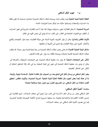 73
73
‫ب‬
-
‫السككي‬ ‫النقل‬ ‫عيوب‬
‫التحتية‬ ‫للبنية‬ ‫العالية‬ ‫التكلفة‬
:
‫حيث‬
‫ضخمة‬ ‫ات‬
‫ر‬‫استثما‬ ‫الحديدية‬ ‫السكك‬ ‫شبكات‬ ‫وصيانة‬ ‫إنشاء‬ ‫يتطلب‬
،
‫تكلفة‬ ‫ن‬‫تكو‬ ‫قد‬
‫العامة‬ ‫انيات‬
‫ز‬‫للمي‬ ً‫ا‬‫تحدي‬ ‫يشكل‬ ‫مما‬ ،‫عالية‬ ‫وصيانتها‬ ‫المحطات‬‫و‬ ‫ات‬
‫ر‬‫المسا‬ ‫بناء‬
.
‫المحدودة‬ ‫المرونة‬
:
‫بسهولة‬ ‫اتها‬
‫ر‬‫مسا‬ ‫تغيير‬ ‫ات‬
‫ر‬‫للقطا‬ ‫يمكن‬ ‫ال‬
‫انها‬ ‫كما‬ ،
‫ال‬
‫ات‬
‫ر‬‫المسا‬ ‫تغيير‬ ‫في‬ ‫بالمرونة‬ ‫ات‬
‫ر‬‫القطا‬ ‫تتسم‬
‫التنقل‬ ‫في‬ ‫القيود‬ ‫بعض‬ ‫إلى‬ ‫يؤدي‬ ‫قد‬ ‫مما‬ ،‫النقل‬ ‫على‬ ‫الطلب‬ ‫في‬ ‫المفاجئة‬ ‫ات‬
‫ر‬‫التغي‬ ‫مع‬ ‫التكيف‬ ‫أو‬
.
‫المناخ‬‫و‬ ‫الطقس‬ ‫ات‬
‫ر‬‫تأثي‬
:
‫ات‬
‫ر‬‫القطا‬ ‫حركة‬ ‫على‬ ‫السيئة‬ ‫الجوية‬ ‫الظروف‬ ‫تؤثر‬ ‫أن‬ ‫يمكن‬
‫حيث‬ ،
‫ج‬
‫الثلو‬‫و‬ ‫اصف‬‫و‬‫الع‬ ‫تؤثر‬
‫تعطيلها‬ ‫أو‬ ‫ها‬
‫تأخير‬ ‫إلى‬ ‫تؤدي‬ ‫وقد‬ ‫ات‬
‫ر‬‫القطا‬ ‫حركة‬ ‫على‬ ‫ة‬
‫ر‬‫ي‬‫ز‬‫الغ‬ ‫األمطار‬‫و‬
.
‫القديمة‬ ‫التحتية‬ ‫البنية‬ ‫مشاكل‬
:
‫محدثة‬ ‫وغير‬ ‫قديمة‬ ‫تحتية‬ ‫بنية‬ ‫من‬ ‫الحديدية‬ ‫السكك‬ ‫شبكات‬ ‫بعض‬ ‫تعاني‬ ‫قد‬
.
‫تتطلب‬ ‫قد‬
‫التشغيل‬ ‫كفاءة‬ ‫على‬ ‫يؤثر‬ ‫مما‬ ،‫مكثفة‬ ‫وصيانة‬ ‫تحديثات‬ ‫القديمة‬ ‫الحديدية‬ ‫السكك‬ ‫شبكات‬
.
‫المحلية‬ ‫المجتمعات‬ ‫على‬ ‫التأثير‬
:
‫المحيطة‬ ‫المجتمعات‬ ‫على‬ ‫الحديدية‬ ‫السكك‬ ‫خطوط‬ ‫بناء‬ ‫يؤثر‬ ‫قد‬
‫الى‬ ‫باالضافة‬ ،
‫أو‬ ‫السكنية‬ ‫المناطق‬ ‫الة‬
‫ز‬‫إ‬ ‫ذلك‬ ‫في‬ ‫بما‬ ،‫المحلية‬ ‫البيئة‬ ‫في‬ ‫تغيير‬ ‫إلى‬ ‫الحديدية‬ ‫السكك‬ ‫خطوط‬ ‫بناء‬ ‫يؤدي‬ ‫أن‬ ‫يمكن‬
‫الطبيعية‬ ‫المناظر‬ ‫على‬ ‫التأثير‬
.
‫تتمتع‬ ‫التي‬ ‫النقل‬ ‫وسائل‬ ‫من‬ ‫السككي‬ ‫النقل‬ ‫يعتبر‬
.‫احة‬
‫ر‬‫ال‬‫و‬ ،‫البيئية‬ ‫االستدامة‬ ،‫العالية‬ ‫الكفاءة‬ ‫مثل‬ ‫ات‬
‫ز‬‫الممي‬ ‫من‬ ‫بعدد‬
‫لتحقيق‬ .‫الطقس‬ ‫ات‬
‫ر‬‫وتأثي‬ ،‫المحدودة‬ ‫المرونة‬ ،‫التحتية‬ ‫للبنية‬ ‫العالية‬ ‫التكلفة‬ ‫مثل‬ ‫العيوب‬ ‫بعض‬ ً‫ا‬‫أيض‬ ‫هناك‬ ‫أن‬ ‫إال‬
‫تحدياته‬ ‫ومعالجة‬ ‫اياه‬
‫ز‬‫م‬ ‫تعزيز‬ ‫بين‬ ‫ن‬‫از‬‫و‬‫الت‬ ‫ي‬
‫الضرور‬ ‫من‬ ،‫السككي‬ ‫النقل‬ ‫من‬ ‫استفادة‬ ‫أفضل‬
:‫السككي‬ ‫النقل‬ ‫أهمية‬ :‫سادسا‬
‫في‬ ‫ات‬
‫ر‬‫القطا‬ ‫تسهم‬ .‫المجاالت‬ ‫مختلف‬ ‫في‬ ً‫ا‬‫ي‬‫ر‬‫محو‬ ً‫ا‬
‫ر‬‫دو‬ ‫تلعب‬ ‫التي‬ ‫األساسية‬ ‫النقل‬ ‫وسائل‬ ‫من‬ ‫يعتبر‬ ‫السككي‬ ‫النقل‬
.‫ية‬‫ر‬‫الحض‬ ‫التنمية‬‫و‬ ‫اللوجستية‬ ‫األنظمة‬ ‫لنجاح‬ ‫ية‬‫ر‬‫ضرو‬ ‫يجعلها‬ ‫مما‬ ،‫البيئية‬‫و‬ ‫االجتماعية‬‫و‬ ‫االقتصادية‬ ‫الكفاءة‬ ‫تحسين‬
‫ا‬ ‫مختلف‬ ‫عبر‬ ‫السككي‬ ‫النقل‬ ‫ألهمية‬ ‫تفصيل‬ ‫يلي‬ ‫فيما‬
‫لمجاالت‬
:
 