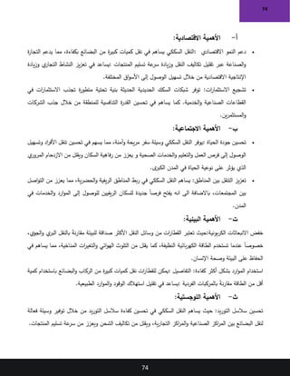 74
74
‫أ‬
-
‫االقتصادية‬ ‫األهمية‬
:
•
‫االقتصادي‬ ‫النمو‬ ‫دعم‬
:
‫ة‬
‫ر‬‫التجا‬ ‫يدعم‬ ‫مما‬ ،‫بكفاءة‬ ‫البضائع‬ ‫من‬ ‫ة‬
‫ر‬‫كبي‬ ‫كميات‬ ‫نقل‬ ‫في‬ ‫يساهم‬ ‫السككي‬ ‫النقل‬
‫المنتجات‬ ‫تسليم‬ ‫عة‬
‫سر‬ ‫يادة‬‫ز‬‫و‬ ‫النقل‬ ‫تكاليف‬ ‫تقليل‬ ‫عبر‬ ‫الصناعة‬‫و‬
:
‫يادة‬‫ز‬‫و‬ ‫ي‬
‫التجار‬ ‫النشاط‬ ‫يز‬‫ز‬‫تع‬ ‫في‬ ‫يساعد‬
‫المختلفة‬ ‫اق‬‫و‬‫األس‬ ‫إلى‬ ‫الوصول‬ ‫تسهيل‬ ‫خالل‬ ‫من‬ ‫االقتصادية‬ ‫اإلنتاجية‬
.
•
‫ات‬
‫ر‬‫االستثما‬ ‫تشجيع‬
:
‫في‬ ‫ات‬
‫ر‬‫االستثما‬ ‫تجذب‬ ‫ة‬
‫ر‬‫متطو‬ ‫تحتية‬ ‫بنية‬ ‫الحديثة‬ ‫الحديدية‬ ‫السكك‬ ‫شبكات‬ ‫توفر‬
‫الخدمية‬‫و‬ ‫الصناعية‬ ‫القطاعات‬
.
‫كما‬
‫الشركات‬ ‫جذب‬ ‫خالل‬ ‫من‬ ‫للمنطقة‬ ‫التنافسية‬ ‫ة‬
‫ر‬‫القد‬ ‫تحسين‬ ‫في‬ ‫يساهم‬
‫ين‬‫ر‬‫المستثم‬‫و‬
.
‫ب‬
-
‫االجتماعية‬ ‫األهمية‬
:
•
‫الحياة‬ ‫جودة‬ ‫تحسين‬
:
‫وتسهيل‬ ‫اد‬
‫ر‬‫األف‬ ‫تنقل‬ ‫تحسين‬ ‫في‬ ‫يسهم‬ ‫مما‬ ،‫آمنة‬‫و‬ ‫يحة‬‫ر‬‫م‬ ‫سفر‬ ‫وسيلة‬ ‫السككي‬ ‫النقل‬ ‫يوفر‬
‫الصحية‬ ‫الخدمات‬‫و‬ ‫التعليم‬‫و‬ ‫العمل‬ ‫فرص‬ ‫إلى‬ ‫الوصول‬
‫و‬
‫ي‬
‫المرور‬ ‫االزدحام‬ ‫من‬ ‫ويقلل‬ ‫السكان‬ ‫فاهية‬‫ر‬ ‫من‬ ‫يعزز‬
‫ى‬
‫الكبر‬ ‫المدن‬ ‫في‬ ‫الحياة‬ ‫نوعية‬ ‫على‬ ‫يؤثر‬ ‫الذي‬
.
•
‫المناطق‬ ‫بين‬ ‫التنقل‬ ‫يز‬‫ز‬‫تع‬
:
‫اصل‬‫و‬‫الت‬ ‫من‬ ‫يعزز‬ ‫مما‬ ،‫ية‬‫ر‬‫الحض‬‫و‬ ‫يفية‬‫ر‬‫ال‬ ‫المناطق‬ ‫بط‬‫ر‬ ‫في‬ ‫السككي‬ ‫النقل‬ ‫يساهم‬
‫المجتمعات‬ ‫بين‬
‫انه‬ ‫الى‬ ‫باالضافة‬ ،
‫في‬ ‫الخدمات‬‫و‬ ‫ارد‬‫و‬‫الم‬ ‫إلى‬ ‫للوصول‬ ‫يفيين‬‫ر‬‫ال‬ ‫للسكان‬ ‫جديدة‬ ً‫ا‬‫فرص‬ ‫يفتح‬
‫المدن‬
.
‫ت‬
-
‫البيئية‬ ‫األهمية‬
:
‫بونية‬‫ر‬‫الك‬ ‫االنبعاثات‬ ‫خفض‬
:
‫حيث‬
،‫الجوي‬‫و‬ ‫ي‬
‫البر‬ ‫بالنقل‬ ً
‫ة‬‫ن‬‫ر‬‫مقا‬ ‫للبيئة‬ ‫صداقة‬ ‫األكثر‬ ‫النقل‬ ‫وسائل‬ ‫من‬ ‫ات‬
‫ر‬‫القطا‬ ‫تعتبر‬
‫النظيفة‬ ‫بائية‬‫ر‬‫الكه‬ ‫الطاقة‬ ‫تستخدم‬ ‫عندما‬ ً‫ا‬‫خصوص‬
‫كما‬ ،
‫في‬ ‫يساهم‬ ‫مما‬ ،‫المناخية‬ ‫ات‬
‫ر‬‫التغي‬‫و‬ ‫ائي‬‫و‬‫اله‬ ‫التلوث‬ ‫من‬ ‫يقلل‬
‫اإلنسان‬ ‫وصحة‬ ‫البيئة‬ ‫على‬ ‫الحفاظ‬
.
‫كفاءة‬ ‫أكثر‬ ‫بشكل‬ ‫ارد‬‫و‬‫الم‬ ‫استخدام‬
:
‫التفاصيل‬
:
‫كمية‬ ‫باستخدام‬ ‫البضائع‬‫و‬ ‫الركاب‬ ‫من‬ ‫ة‬
‫ر‬‫كبي‬ ‫كميات‬ ‫نقل‬ ‫ات‬
‫ر‬‫للقطا‬ ‫يمكن‬
‫الفردية‬ ‫بالمركبات‬ ً
‫ة‬‫ن‬‫ر‬‫مقا‬ ‫الطاقة‬ ‫من‬ ‫أقل‬
:
‫الطبيعية‬ ‫ارد‬‫و‬‫الم‬‫و‬ ‫الوقود‬ ‫استهالك‬ ‫تقليل‬ ‫في‬ ‫يساعد‬
.
‫ث‬
-
‫اللوجستية‬ ‫األهمية‬
:
‫يد‬‫ر‬‫التو‬ ‫سالسل‬ ‫تحسين‬
:
‫حيث‬
‫سالسل‬ ‫كفاءة‬ ‫تحسين‬ ‫في‬ ‫السككي‬ ‫النقل‬ ‫يساهم‬
‫فعالة‬ ‫وسيلة‬ ‫توفير‬ ‫خالل‬ ‫من‬ ‫يد‬‫ر‬‫التو‬
‫ية‬‫ر‬‫التجا‬ ‫اكز‬
‫ر‬‫الم‬‫و‬ ‫الصناعية‬ ‫اكز‬
‫ر‬‫الم‬ ‫بين‬ ‫البضائع‬ ‫لنقل‬
‫و‬ ،
‫المنتجات‬ ‫تسليم‬ ‫عة‬
‫سر‬ ‫من‬ ‫ويعزز‬ ‫الشحن‬ ‫تكاليف‬ ‫من‬ ‫يقلل‬
.
 