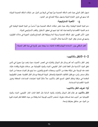 75
75
‫الدولي‬ ‫النقل‬ ‫تسهيل‬
‫حيث‬
‫الدولية‬ ‫الحديدية‬ ‫السكك‬ ‫شبكات‬ ‫عبر‬ ‫الدول‬ ‫بين‬ ‫بط‬‫ر‬‫ال‬ ‫في‬ ً‫ا‬‫مهم‬ ً‫ا‬
‫ر‬‫دو‬ ‫الحديدية‬ ‫السكك‬ ‫تلعب‬
،
‫كما‬
‫الحدود‬ ‫عبر‬ ‫البضائع‬ ‫حركة‬ ‫وتسهيل‬ ‫الدولية‬ ‫ة‬
‫ر‬‫التجا‬ ‫يز‬‫ز‬‫تع‬ ‫في‬ ‫يسهم‬
.
‫ج‬
-
‫اتيجية‬
‫ر‬‫االست‬ ‫األهمية‬
:
‫الوطنية‬ ‫التحتية‬ ‫البنية‬ ‫دعم‬
:
‫حيث‬ ‫وذلك‬
‫التي‬ ‫الوطنية‬ ‫التحتية‬ ‫البنية‬ ‫من‬ ً‫ا‬‫أساسي‬ ً‫ا‬‫ء‬
‫جز‬ ‫الحديدية‬ ‫السكك‬ ‫شبكات‬ ‫تعتبر‬
‫االجتماعية‬‫و‬ ‫االقتصادية‬ ‫التنمية‬ ‫تدعم‬
‫انها‬ ‫كما‬ ،
‫تحقيق‬ ‫في‬ ‫تسهم‬
‫للدولة‬ ‫اتيجي‬
‫ر‬‫االست‬ ‫التقدم‬‫و‬ ‫ار‬
‫ر‬‫االستق‬
.
‫القومي‬ ‫األمن‬ ‫يز‬‫ز‬‫تع‬
:
‫ئ‬
‫ار‬‫و‬‫الط‬ ‫حاالت‬ ‫في‬ ‫الحيوية‬ ‫ارد‬‫و‬‫الم‬‫و‬ ‫البضائع‬ ‫لنقل‬ ‫وموثوقة‬ ‫آمنة‬ ‫وسيلة‬ ‫الحديدية‬ ‫السكك‬ ‫توفر‬
،
‫و‬
‫األزمات‬ ‫خالل‬ ‫األساسية‬ ‫اد‬‫و‬‫الم‬ ‫افر‬‫و‬‫ت‬ ‫ضمان‬ ‫في‬ ‫تسهم‬
.
2
-
1
-
3
:‫باالنابيب‬ ‫النقل‬
‫تأمين‬ ‫في‬ ‫ا‬ً
‫ي‬‫ر‬‫محو‬ ‫ا‬ً
‫دور‬ ‫يلعب‬ ‫حيث‬ ،‫الحديث‬ ‫العصر‬ ‫في‬ ‫ات‬
‫ز‬‫الغا‬‫و‬ ‫ائل‬‫و‬‫الس‬ ‫نقل‬ ‫وسائل‬ ‫أهم‬ ‫أحد‬ ‫باألنابيب‬ ‫النقل‬ ‫عتبر‬ُ
‫ي‬
،‫المياه‬ ،‫الطبيعي‬ ‫الغاز‬ ،‫الخام‬ ‫النفط‬ ‫مثل‬ ‫األساسية‬ ‫اد‬‫و‬‫الم‬ ‫تدفق‬
.‫عالية‬ ‫وبكفاءة‬ ‫طويلة‬ ‫مسافات‬ ‫عبر‬ ‫الكيميائية‬ ‫اد‬‫و‬‫الم‬‫و‬
‫اد‬‫و‬‫الم‬ ‫من‬ ‫ضخمة‬ ‫كميات‬ ‫نقل‬ ‫يتيح‬ ‫مما‬ ،‫ين‬‫ز‬‫التخ‬‫و‬ ‫الضخ‬ ‫ومحطات‬ ‫األنابيب‬ ‫من‬ ‫معقدة‬ ‫شبكة‬ ‫على‬ ‫الوسيلة‬ ‫هذه‬ ‫تعتمد‬
‫التك‬ ‫بفضل‬ .‫التقليدية‬ ‫النقل‬ ‫بوسائل‬ ‫تبطة‬‫ر‬‫الم‬ ‫البيئية‬ ‫المخاطر‬‫و‬ ‫التشغيلية‬ ‫التكاليف‬ ‫تقليل‬ ‫مع‬ ،‫آمن‬‫و‬ ‫مستمر‬ ‫بشكل‬
‫نولوجيا‬
‫يز‬‫ز‬‫وتع‬ ‫المختلفة‬ ‫الصناعات‬ ‫احتياجات‬ ‫لتلبية‬ ً‫ا‬‫مثالي‬ ً‫ال‬‫ح‬ ‫باألنابيب‬ ‫النقل‬ ‫أصبح‬ ،‫التدفق‬ ‫وتحكم‬ ‫اقبة‬
‫ر‬‫م‬ ‫في‬ ‫المتقدمة‬
‫المستدامة‬ ‫االقتصادية‬ ‫التنمية‬
.
:‫باالنابيب‬ ‫النقل‬ ‫تعريف‬ :‫ال‬‫و‬‫أ‬
‫باألنابيب‬ ‫النقل‬
‫اد‬‫و‬‫الم‬‫و‬ ،‫المياه‬ ،‫الطبيعي‬ ‫الغاز‬ ،‫الخام‬ ‫النفط‬ ‫مثل‬ ‫السائبة‬ ‫اد‬‫و‬‫الم‬‫و‬ ‫ات‬
‫ز‬‫الغا‬‫و‬ ‫ائل‬‫و‬‫الس‬ ‫لنقل‬ ‫نظام‬ ‫هو‬
‫ة‬
‫ر‬‫كبي‬ ‫كميات‬ ‫لنقل‬ ‫التكلفة‬ ‫حيث‬ ‫من‬ ‫الة‬ّ
‫وفع‬ ‫آمنة‬ ‫كوسيلة‬ ‫األنابيب‬ ‫ستخدم‬ُ‫ت‬ .‫طويلة‬ ‫لمسافات‬ ‫تمتد‬ ‫أنابيب‬ ‫عبر‬ ‫الكيميائية‬
‫اسعة‬‫و‬ ‫افية‬
‫ر‬‫جغ‬ ‫مناطق‬ ‫عبر‬ ‫اد‬‫و‬‫الم‬ ‫من‬
.
‫والكفاءة‬ ‫البيئية‬ ‫االستدامة‬ ‫يعزز‬ ‫السككي‬ ‫النقل‬
‫الحديثة‬ ‫النقل‬ ‫بنية‬ ‫في‬ ‫زاوية‬
‫ال‬ ‫حجر‬ ‫يجعله‬ ‫مما‬ ،‫العالية‬
.
 