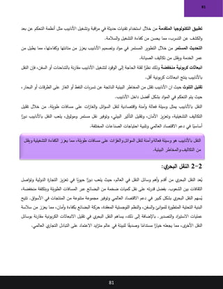 81
81
‫المتقدمة‬ ‫التكنولوجيا‬ ‫تطبيق‬
‫خالل‬ ‫من‬
‫بعد‬ ‫عن‬ ‫التحكم‬ ‫أنظمة‬ ‫مثل‬ ‫األنابيب‬ ‫وتشغيل‬ ‫اقبة‬
‫ر‬‫م‬ ‫في‬ ‫حديثة‬ ‫تقنيات‬ ‫استخدام‬
‫السالمة‬‫و‬ ‫التشغيل‬ ‫كفاءة‬ ‫من‬ ‫يحسن‬ ‫مما‬ ،‫التسرب‬ ‫عن‬ ‫الكشف‬‫و‬
.
‫التحديث‬
‫المستمر‬
‫خالل‬ ‫من‬
‫من‬ ‫يطيل‬ ‫مما‬ ،‫وكفاءتها‬ ‫متانتها‬ ‫من‬ ‫يعزز‬ ‫األنابيب‬ ‫وتصميم‬ ‫اد‬‫و‬‫م‬ ‫في‬ ‫المستمر‬ ‫التطوير‬
‫الصيانة‬ ‫تكاليف‬ ‫من‬ ‫ويقلل‬ ‫الخدمة‬ ‫عمر‬
.
‫منخفضة‬ ‫كربونية‬ ‫انبعاثات‬
‫وذلك‬
‫النقل‬ ‫فإن‬ ،‫السفن‬ ‫أو‬ ‫بالشاحنات‬ ‫نة‬‫ر‬‫مقا‬ ‫األنابيب‬ ‫لتشغيل‬ ‫الوقود‬ ‫إلى‬ ‫الحاجة‬ ‫لقلة‬ ‫ا‬ً
‫نظر‬
‫أقل‬ ‫بونية‬‫ر‬‫ك‬ ‫انبعاثات‬ ‫ينتج‬ ‫باألنابيب‬
.
‫التلوث‬ ‫تقليل‬
‫ان‬ ‫حيث‬
،‫البحار‬ ‫أو‬ ‫قات‬‫ر‬‫الط‬ ‫على‬ ‫الغاز‬ ‫أو‬ ‫النفط‬ ‫بات‬‫ر‬‫تس‬ ‫عن‬ ‫الناتجة‬ ‫البيئية‬ ‫المخاطر‬ ‫من‬ ‫تقلل‬ ‫األنابيب‬
‫األنابيب‬ ‫داخل‬ ‫أفضل‬ ‫بشكل‬ ‫اد‬‫و‬‫الم‬ ‫في‬ ‫التحكم‬ ‫يتم‬ ‫حيث‬
.
‫تقليل‬ ‫خالل‬ ‫من‬ .‫طويلة‬ ‫مسافات‬ ‫على‬ ‫ات‬
‫ز‬‫الغا‬‫و‬ ‫ائل‬‫و‬‫الس‬ ‫لنقل‬ ‫اقتصادية‬‫و‬ ‫آمنة‬‫و‬ ‫فعالة‬ ‫وسيلة‬ ‫يمثل‬ ‫باألنابيب‬ ‫النقل‬
‫ا‬ً
‫دور‬ ‫باألنابيب‬ ‫النقل‬ ‫يلعب‬ ،‫ق‬‫وموثو‬ ‫مستمر‬ ‫نقل‬ ‫وتوفير‬ ،‫البيئي‬ ‫التأثير‬ ‫وتقليل‬ ،‫األمان‬ ‫يز‬‫ز‬‫وتع‬ ،‫التشغيلية‬ ‫التكاليف‬
‫احتي‬ ‫وتلبية‬ ‫العالمي‬ ‫االقتصاد‬ ‫دعم‬ ‫في‬ ‫ا‬ً
‫أساسي‬
‫المختلفة‬ ‫الصناعات‬ ‫اجات‬
.
2
-
2
:‫ي‬
‫البحر‬ ‫النقل‬
‫اصل‬‫و‬‫وت‬ ‫الدولية‬ ‫ة‬
‫ر‬‫التجا‬ ‫يز‬‫ز‬‫تع‬ ‫في‬ ‫ا‬ً
‫حيوي‬ ‫ا‬ً
‫دور‬ ‫يلعب‬ ‫حيث‬ ،‫العالم‬ ‫في‬ ‫النقل‬ ‫وسائل‬ ‫أهم‬‫و‬ ‫أقدم‬ ‫من‬ ‫ي‬
‫البحر‬ ‫النقل‬ ‫عد‬ُ
‫ي‬
.‫الشعوب‬ ‫بين‬ ‫الثقافات‬
،‫منخفضة‬ ‫وبتكلفة‬ ‫الطويلة‬ ‫المسافات‬ ‫عبر‬ ‫البضائع‬ ‫من‬ ‫ضخمة‬ ‫كميات‬ ‫نقل‬ ‫على‬ ‫ته‬‫ر‬‫قد‬ ‫بفضل‬
‫تتيح‬ .‫اق‬‫و‬‫األس‬ ‫في‬ ‫المنتجات‬ ‫من‬ ‫متنوعة‬ ‫مجموعة‬ ‫وتوفير‬ ‫العالمي‬ ‫االقتصاد‬ ‫دعم‬ ‫في‬ ‫كبير‬ ‫بشكل‬ ‫ي‬
‫البحر‬ ‫النقل‬ ‫سهم‬ُ
‫ي‬
‫البض‬ ‫حركة‬ ،‫المعقدة‬ ‫اللوجستية‬ ‫النظم‬‫و‬ ،‫السفن‬‫و‬ ‫انئ‬‫و‬‫للم‬ ‫ة‬
‫ر‬‫المتطو‬ ‫التحتية‬ ‫البنية‬
‫سالسة‬ ‫من‬ ‫يعزز‬ ‫مما‬ ،‫أمان‬‫و‬ ‫بكفاءة‬ ‫ائع‬
‫بوسائل‬ ‫نة‬‫ر‬‫مقا‬ ‫بونية‬‫ر‬‫الك‬ ‫االنبعاثات‬ ‫تقليل‬ ‫في‬ ‫ي‬
‫البحر‬ ‫النقل‬ ‫يساهم‬ ،‫ذلك‬ ‫إلى‬ ‫باإلضافة‬ .‫التصدير‬‫و‬ ‫اد‬
‫ر‬‫االستي‬ ‫عمليات‬
‫العالمي‬ ‫ي‬
‫التجار‬ ‫التبادل‬ ‫على‬ ‫االعتماد‬ ‫ايد‬
‫ز‬‫مت‬ ‫عالم‬ ‫في‬ ‫للبيئة‬ ‫ا‬ً
‫ق‬‫وصدي‬ ‫ا‬ً
‫مستدام‬ ‫ا‬ً
‫خيار‬ ‫يجعله‬ ‫مما‬ ،‫ى‬
‫األخر‬ ‫النقل‬
.
‫لنقل‬ ‫وآمنة‬‫فعالة‬ ‫وسيلة‬ ‫هو‬ ‫باألنابيب‬ ‫النقل‬
‫ويقلل‬ ‫التشغيلية‬ ‫الكفاءة‬ ‫يعزز‬ ‫مما‬ ،‫طويلة‬ ‫مسافات‬ ‫على‬ ‫زات‬
‫والغا‬‫السوائل‬
‫البيئية‬ ‫والمخاطر‬ ‫التكاليف‬ ‫من‬
.
 