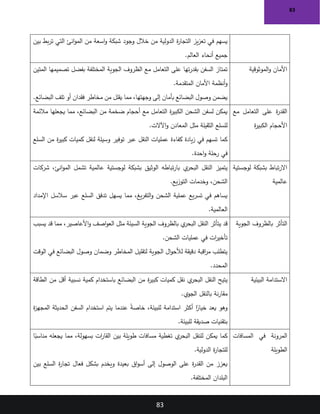 83
83
‫وجود‬ ‫خالل‬ ‫من‬ ‫الدولية‬ ‫ة‬
‫ر‬‫التجا‬ ‫يز‬‫ز‬‫تع‬ ‫في‬ ‫يسهم‬
‫بين‬ ‫بط‬‫ر‬‫ت‬ ‫التي‬ ‫انئ‬‫و‬‫الم‬ ‫من‬ ‫اسعة‬‫و‬ ‫شبكة‬
‫العالم‬ ‫أنحاء‬ ‫جميع‬
.
‫الموثوقية‬‫و‬ ‫األمان‬
‫المتين‬ ‫تصميمها‬ ‫بفضل‬ ‫المختلفة‬ ‫الجوية‬ ‫الظروف‬ ‫مع‬ ‫التعامل‬ ‫على‬ ‫تها‬‫ر‬‫بقد‬ ‫السفن‬ ‫تمتاز‬
‫المتقدمة‬ ‫األمان‬ ‫أنظمة‬‫و‬
.
‫البضائع‬ ‫تلف‬ ‫أو‬ ‫فقدان‬ ‫مخاطر‬ ‫من‬ ‫يقلل‬ ‫مما‬ ،‫وجهتها‬ ‫إلى‬ ‫بأمان‬ ‫البضائع‬ ‫وصول‬ ‫يضمن‬
.
‫مع‬ ‫التعامل‬ ‫على‬ ‫ة‬
‫ر‬‫القد‬
‫ة‬
‫ر‬‫الكبي‬ ‫األحجام‬
‫مالئمة‬ ‫يجعلها‬ ‫مما‬ ،‫البضائع‬ ‫من‬ ‫ضخمة‬ ‫أحجام‬ ‫مع‬ ‫التعامل‬ ‫ة‬
‫ر‬‫الكبي‬ ‫الشحن‬ ‫لسفن‬ ‫يمكن‬
‫اآلالت‬‫و‬ ‫المعادن‬ ‫مثل‬ ‫الثقيلة‬ ‫للسلع‬
.
‫كما‬
‫السلع‬ ‫من‬ ‫ة‬
‫ر‬‫كبي‬ ‫كميات‬ ‫لنقل‬ ‫وسيلة‬ ‫توفير‬ ‫عبر‬ ‫النقل‬ ‫عمليات‬ ‫كفاءة‬ ‫يادة‬‫ز‬ ‫في‬ ‫تسهم‬
‫احدة‬‫و‬ ‫رحلة‬ ‫في‬
.
‫لوجستية‬ ‫بشبكة‬ ‫تباط‬‫ر‬‫اال‬
‫عالمية‬
‫شركات‬ ،‫انئ‬‫و‬‫الم‬ ‫تشمل‬ ‫عالمية‬ ‫لوجستية‬ ‫بشبكة‬ ‫الوثيق‬ ‫تباطه‬‫ر‬‫با‬ ‫ي‬
‫البحر‬ ‫النقل‬ ‫يتميز‬
‫يع‬‫ز‬‫التو‬ ‫وخدمات‬ ،‫الشحن‬
.
‫اإلمداد‬ ‫سالسل‬ ‫عبر‬ ‫السلع‬ ‫تدفق‬ ‫يسهل‬ ‫مما‬ ،‫يغ‬‫ر‬‫التف‬‫و‬ ‫الشحن‬ ‫عملية‬ ‫يع‬‫ر‬‫تس‬ ‫في‬ ‫يساهم‬
‫العالمية‬
.
‫الجوية‬ ‫بالظروف‬ ‫التأثر‬
‫يتأثر‬ ‫قد‬
‫يسبب‬ ‫قد‬ ‫مما‬ ،‫األعاصير‬‫و‬ ‫اصف‬‫و‬‫الع‬ ‫مثل‬ ‫السيئة‬ ‫الجوية‬ ‫بالظروف‬ ‫ي‬
‫البحر‬ ‫النقل‬
‫الشحن‬ ‫عمليات‬ ‫في‬ ‫ات‬
‫ر‬‫تأخي‬
.
‫الوقت‬ ‫في‬ ‫البضائع‬ ‫وصول‬ ‫وضمان‬ ‫المخاطر‬ ‫لتقليل‬ ‫الجوية‬ ‫ال‬‫و‬‫لألح‬ ‫دقيقة‬ ‫اقبة‬
‫ر‬‫م‬ ‫يتطلب‬
‫المحدد‬
.
‫البيئية‬ ‫االستدامة‬
‫البضائع‬ ‫من‬ ‫ة‬
‫ر‬‫كبي‬ ‫كميات‬ ‫نقل‬ ‫ي‬
‫البحر‬ ‫النقل‬ ‫يتيح‬
‫الطاقة‬ ‫من‬ ‫أقل‬ ‫نسبية‬ ‫كمية‬ ‫باستخدام‬
‫الجوي‬ ‫بالنقل‬ ‫نة‬‫ر‬‫مقا‬
.
‫وهو‬
‫ة‬
‫ز‬‫المجه‬ ‫الحديثة‬ ‫السفن‬ ‫استخدام‬ ‫يتم‬ ‫عندما‬ ً
‫ة‬‫خاص‬ ،‫للبيئة‬ ‫استدامة‬ ‫أكثر‬ ‫ا‬ً
‫خيار‬ ‫يعد‬
‫للبيئة‬ ‫صديقة‬ ‫بتقنيات‬
.
‫المسافات‬ ‫في‬ ‫المرونة‬
‫الطويلة‬
‫كما‬
‫ات‬
‫ر‬‫القا‬ ‫بين‬ ‫طويلة‬ ‫مسافات‬ ‫تغطية‬ ‫ي‬
‫البحر‬ ‫للنقل‬ ‫يمكن‬
‫ا‬ً
‫مناسب‬ ‫يجعله‬ ‫مما‬ ،‫بسهولة‬
‫الدولية‬ ‫ة‬
‫ر‬‫للتجا‬
.
‫بين‬ ‫السلع‬ ‫ة‬
‫ر‬‫تجا‬ ‫فعال‬ ‫بشكل‬ ‫ويخدم‬ ‫بعيدة‬ ‫اق‬‫و‬‫أس‬ ‫إلى‬ ‫الوصول‬ ‫على‬ ‫ة‬
‫ر‬‫القد‬ ‫من‬ ‫يعزز‬
‫المختلفة‬ ‫البلدان‬
.
 