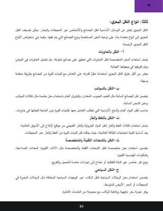 84
84
:‫ي‬
‫البحر‬ ‫النقل‬ ‫اع‬‫و‬‫ان‬ :‫ثالثا‬
‫يمكن‬ .‫البحار‬‫و‬ ‫المحيطات‬ ‫عبر‬ ‫األشخاص‬‫و‬ ‫البضائع‬ ‫لنقل‬ ‫األساسية‬ ‫الوسائل‬ ‫من‬ ‫عتبر‬ُ
‫ي‬ ‫ي‬
‫البحر‬ ‫النقل‬
‫النقل‬ ‫تصنيف‬
‫اع‬‫و‬‫ألن‬ ‫اض‬
‫ر‬‫استع‬ ‫يلي‬ ‫وفيما‬ .‫نقلها‬ ‫يتم‬ ‫التي‬ ‫البضائع‬ ‫ع‬
‫ونو‬ ‫المستخدمة‬ ‫السفن‬ ‫نوعية‬ ‫على‬ ً
‫بناء‬ ‫متعددة‬ ‫اع‬‫و‬‫أن‬ ‫إلى‬ ‫ي‬
‫البحر‬
‫ئيسية‬‫ر‬‫ال‬ ‫ي‬
‫البحر‬ ‫النقل‬
:
‫أ‬
-
‫بالحاويات‬ ‫النقل‬
‫تحميل‬ ‫يتم‬ .‫متنوعة‬ ‫بضائع‬ ‫على‬ ‫تحتوي‬ ‫التي‬ ‫الحاويات‬ ‫لنقل‬ ‫المخصصة‬ ‫السفن‬ ‫استخدام‬ ‫يشمل‬
‫انئ‬‫و‬‫الم‬ ‫في‬ ‫الحاويات‬
‫النهائية‬ ‫وجهاتها‬ ‫في‬ ‫يغها‬‫ر‬‫تف‬ ‫ويتم‬
.
‫منظمة‬ ‫يقة‬‫ر‬‫بط‬ ‫البضائع‬ ‫من‬ ‫ة‬
‫ر‬‫كبي‬ ‫كميات‬ ‫مع‬ ‫التعامل‬ ‫على‬ ‫ته‬‫ر‬‫لقد‬ ‫ا‬ً
‫نظر‬ ‫ا‬ً
‫استخدام‬ ‫ي‬
‫البحر‬ ‫النقل‬ ‫ق‬‫طر‬ ‫أكثر‬ ‫من‬ ‫يعتبر‬
‫وسهلة‬
.
‫ب‬
-
‫ائب‬‫و‬‫بالس‬ ‫النقل‬
‫ائب‬‫و‬‫الس‬ ‫ناقالت‬ ‫مثل‬ ‫خاصة‬ ‫سفن‬ ‫باستخدام‬ ‫الخام‬ ‫البترول‬‫و‬ ،‫المعادن‬ ،‫الحبوب‬ ،‫الفحم‬ ‫مثل‬ ‫السائبة‬ ‫البضائع‬ ‫نقل‬ ‫يتضمن‬
‫السائبة‬ ‫الشحن‬ ‫وسفن‬
.
‫حاويات‬ ‫في‬ ‫لتعبئتها‬ ‫الحاجة‬ ‫ن‬‫دو‬ ‫ة‬
‫ر‬‫كبي‬ ‫بكميات‬ ‫معها‬ ‫التعامل‬ ‫تتطلب‬ ‫التي‬ ‫األساسية‬ ‫السلع‬‫و‬ ‫الخام‬ ‫اد‬‫و‬‫الم‬ ‫لنقل‬ ‫مناسب‬
.
‫ت‬
-
‫الغاز‬‫و‬ ‫بالنفط‬ ‫النقل‬
‫العالمية‬ ‫اق‬‫و‬‫األس‬ ‫إلى‬ ‫اإلنتاج‬ ‫اقع‬‫و‬‫م‬ ‫من‬ ‫الطبيعي‬ ‫الغاز‬‫و‬ ‫البترولية‬ ‫اد‬‫و‬‫الم‬ ‫لنقل‬ ‫الغاز‬‫و‬ ‫النفط‬ ‫ناقالت‬ ‫استخدام‬ ‫يشمل‬
.
‫المحيطات‬ ‫عبر‬ ‫الغاز‬‫و‬ ‫النفط‬ ‫من‬ ‫ة‬
‫ر‬‫كبي‬ ‫كميات‬ ‫نقل‬ ‫يمكنه‬ ‫حيث‬ ،‫العالمية‬ ‫الطاقة‬ ‫احتياجات‬ ‫لتلبية‬ ‫ا‬ً
‫أساسي‬ ‫يعد‬
.
‫ث‬
-
‫المتخصصة‬‫و‬ ‫الثقيلة‬ ‫بالشحنات‬ ‫النقل‬
،‫الصناعية‬ ‫المعدات‬ ،‫ة‬
‫ر‬‫الكبي‬ ‫اآلالت‬ ‫مثل‬ ‫المتخصصة‬‫و‬ ‫الثقيلة‬ ‫الشحنات‬ ‫لنقل‬ ‫متخصصة‬ ‫سفن‬ ‫استخدام‬ ‫يتضمن‬
‫ة‬
‫ر‬‫الكبي‬ ‫الهندسية‬ ‫المكونات‬‫و‬
.
‫يغ‬‫ر‬‫التف‬‫و‬ ‫للتحميل‬ ‫خاصة‬ ‫اءات‬
‫ر‬‫إج‬ ‫إلى‬ ‫تحتاج‬ ‫أو‬ ‫للتفكيك‬ ‫قابلة‬ ‫غير‬ ‫عناصر‬ ‫نقل‬ ‫يتيح‬
.
‫ج‬
-
‫السياحي‬ ‫النقل‬
‫في‬ ‫ية‬‫ر‬‫البح‬ ‫الرحالت‬ ‫مثل‬ ‫المختلفة‬ ‫السياحية‬ ‫الوجهات‬ ‫عبر‬ ‫الركاب‬ ‫لنقل‬ ‫السياحية‬ ‫الرحالت‬ ‫سفن‬ ‫استخدام‬ ‫يتضمن‬
‫المتوسط‬ ‫األبيض‬ ‫البحر‬ ‫أو‬ ‫المحيطات‬
.
‫ة‬
‫ر‬‫الفاخ‬ ‫الخدمات‬ ‫من‬ ‫مجموعة‬ ‫مع‬ ‫للركاب‬ ‫فاهية‬‫ر‬‫و‬ ‫فيهية‬‫ر‬‫ت‬ ‫سفر‬ ‫بة‬‫ر‬‫تج‬ ‫يوفر‬
.
 