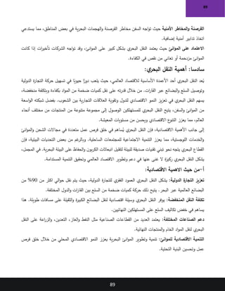 89
89
‫األمنية‬ ‫المخاطر‬‫و‬ ‫القرصنة‬
‫حيث‬
‫يستدعي‬ ‫مما‬ ،‫المناطق‬ ‫بعض‬ ‫في‬ ‫ية‬‫ر‬‫البح‬ ‫الهجمات‬‫و‬ ‫القرصنة‬ ‫مخاطر‬ ‫السفن‬ ‫اجه‬‫و‬‫ت‬
‫إضافية‬ ‫أمنية‬ ‫تدابير‬ ‫اتخاذ‬
.
‫انئ‬‫و‬‫الم‬ ‫على‬ ‫االعتماد‬
‫حيث‬
‫كانت‬ ‫إذا‬ ‫ات‬
‫ر‬‫تأخي‬ ‫الشركات‬ ‫اجه‬‫و‬‫ت‬ ‫وقد‬ ،‫انئ‬‫و‬‫الم‬ ‫على‬ ‫كبير‬ ‫بشكل‬ ‫ي‬
‫البحر‬ ‫النقل‬ ‫يعتمد‬
‫الكفاءة‬ ‫في‬ ‫نقص‬ ‫من‬ ‫تعاني‬ ‫أو‬ ‫مزدحمة‬ ‫انئ‬‫و‬‫الم‬
.
‫سادسا‬
:
‫أهمية‬
:‫ي‬
‫البحر‬ ‫النقل‬
‫أحد‬ ‫ي‬
‫البحر‬ ‫النقل‬ ‫عد‬ُ
‫ي‬
‫الدولية‬ ‫ة‬
‫ر‬‫التجا‬ ‫حركة‬ ‫تسهيل‬ ‫في‬ ‫ا‬ً
‫حيوي‬ ‫ا‬ً
‫دور‬ ‫يلعب‬ ‫حيث‬ ،‫العالمي‬ ‫لالقتصاد‬ ‫األساسية‬ ‫األعمدة‬
،‫منخفضة‬ ‫وبتكلفة‬ ‫بكفاءة‬ ‫اد‬‫و‬‫الم‬ ‫من‬ ‫ضخمة‬ ‫كميات‬ ‫نقل‬ ‫على‬ ‫ته‬‫ر‬‫قد‬ ‫خالل‬ ‫من‬ .‫ات‬
‫ر‬‫القا‬ ‫عبر‬ ‫البضائع‬‫و‬ ‫السلع‬ ‫وتوصيل‬
‫الت‬ ‫العالقات‬ ‫وتقوية‬ ‫للدول‬ ‫االقتصادي‬ ‫النمو‬ ‫يز‬‫ز‬‫تع‬ ‫في‬ ‫ي‬
‫البحر‬ ‫النقل‬ ‫يسهم‬
‫اسعة‬‫و‬‫ال‬ ‫شبكته‬ ‫بفضل‬ .‫الشعوب‬ ‫بين‬ ‫ية‬‫ر‬‫جا‬
‫أنحاء‬ ‫مختلف‬ ‫من‬ ‫المنتجات‬ ‫من‬ ‫متنوعة‬ ‫مجموعة‬ ‫إلى‬ ‫الوصول‬ ‫للمستهلكين‬ ‫ي‬
‫البحر‬ ‫النقل‬ ‫يتيح‬ ،‫السفن‬‫و‬ ‫انئ‬‫و‬‫الم‬ ‫من‬
‫المعيشة‬ ‫مستويات‬ ‫من‬ ‫ويحسن‬ ‫االقتصادي‬ ‫ع‬
‫التنو‬ ‫يعزز‬ ‫مما‬ ،‫العالم‬
.
‫انئ‬‫و‬‫الم‬‫و‬ ‫الشحن‬ ‫مجاالت‬ ‫في‬ ‫متعددة‬ ‫عمل‬ ‫فرص‬ ‫خلق‬ ‫في‬ ‫ساهم‬ُ
‫ي‬ ‫ي‬
‫البحر‬ ‫النقل‬ ‫فإن‬ ،‫االقتصادية‬ ‫األهمية‬ ‫جانب‬ ‫إلى‬
‫فإن‬ ،‫البيئية‬ ‫التحديات‬ ‫بعض‬ ‫من‬ ‫غم‬
‫وبالر‬ .‫الساحلية‬ ‫للمجتمعات‬ ‫االجتماعية‬ ‫التنمية‬ ‫يعزز‬ ‫مما‬ ،‫اللوجستية‬ ‫الخدمات‬‫و‬
‫لتق‬ ‫للبيئة‬ ‫صديقة‬ ‫تقنيات‬ ‫تبني‬ ‫نحو‬ ‫يتجه‬ ‫ي‬
‫البحر‬ ‫القطاع‬
،‫المجمل‬ ‫في‬ .‫ية‬‫ر‬‫البح‬ ‫البيئة‬ ‫على‬ ‫الحفاظ‬‫و‬ ‫ن‬‫بو‬‫ر‬‫الك‬ ‫انبعاثات‬ ‫ليل‬
‫المستدامة‬ ‫التنمية‬ ‫وتحقيق‬ ‫العالمي‬ ‫االقتصاد‬ ‫وتطوير‬ ‫دعم‬ ‫في‬ ‫عنها‬ ‫غنى‬ ‫ال‬ ‫ة‬
‫ز‬‫ركي‬ ‫ي‬
‫البحر‬ ‫النقل‬ ‫يشكل‬
.
‫أ‬
-
:‫االقتصادية‬ ‫االهمية‬ ‫حيث‬ ‫من‬
‫الدولية‬ ‫ة‬
‫التجار‬ ‫تعزيز‬
:
‫الي‬‫و‬‫ح‬ ‫نقل‬ ‫يتم‬ ‫حيث‬ ،‫الدولية‬ ‫ة‬
‫ر‬‫للتجا‬ ‫ي‬
‫الفقر‬ ‫العمود‬ ‫ي‬
‫البحر‬ ‫النقل‬ ‫يشكل‬
‫من‬ ‫اكثر‬
90
‫من‬ %
‫المختلفة‬ ‫الدول‬‫و‬ ‫ات‬
‫ر‬‫القا‬ ‫بين‬ ‫السلع‬ ‫من‬ ‫ضخمة‬ ‫كميات‬ ‫حركة‬ ‫ذلك‬ ‫يتيح‬ .‫البحر‬ ‫عبر‬ ‫العالمية‬ ‫البضائع‬
.
‫المنخفضة‬ ‫النقل‬ ‫تكلفة‬
:
‫هذا‬ .‫طويلة‬ ‫مسافات‬ ‫على‬ ‫الثقيلة‬‫و‬ ‫ة‬
‫ر‬‫الكبي‬ ‫البضائع‬ ‫لنقل‬ ‫اقتصادية‬ ‫وسيلة‬ ‫ي‬
‫البحر‬ ‫النقل‬ ‫يوفر‬
‫النهائيين‬ ‫المستهلكين‬ ‫على‬ ‫السلع‬ ‫تكاليف‬ ‫خفض‬ ‫في‬ ‫يساهم‬
.
‫المختلفة‬ ‫الصناعات‬ ‫دعم‬
:
‫النقل‬ ‫على‬ ‫اعة‬
‫ر‬‫الز‬‫و‬ ،‫التعدين‬ ،‫الغاز‬‫و‬ ‫النفط‬ ‫مثل‬ ‫الصناعية‬ ‫القطاعات‬ ‫من‬ ‫العديد‬ ‫يعتمد‬
‫النهائية‬ ‫المنتجات‬‫و‬ ‫الخام‬ ‫اد‬‫و‬‫الم‬ ‫لنقل‬ ‫ي‬
‫البحر‬
.
‫انئ‬‫و‬‫للم‬ ‫االقتصادية‬ ‫التنمية‬
:
‫فرص‬ ‫خلق‬ ‫خالل‬ ‫من‬ ‫المحلي‬ ‫االقتصادي‬ ‫النمو‬ ‫يعزز‬ ‫ية‬‫ر‬‫البح‬ ‫انئ‬‫و‬‫الم‬ ‫وتطوير‬ ‫تنمية‬
‫التحتية‬ ‫البنية‬ ‫وتحسين‬ ‫عمل‬
.
 