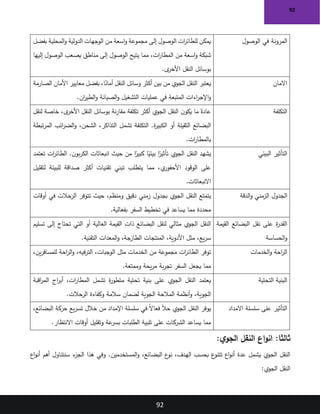 92
92
‫الوصول‬ ‫في‬ ‫المرونة‬
‫بفضل‬ ‫المحلية‬‫و‬ ‫الدولية‬ ‫الوجهات‬ ‫من‬ ‫اسعة‬‫و‬ ‫مجموعة‬ ‫إلى‬ ‫الوصول‬ ‫ات‬
‫ر‬‫للطائ‬ ‫يمكن‬
‫إليها‬ ‫الوصول‬ ‫يصعب‬ ‫مناطق‬ ‫إلى‬ ‫الوصول‬ ‫يتيح‬ ‫مما‬ ،‫ات‬
‫ر‬‫المطا‬ ‫من‬ ‫اسعة‬‫و‬ ‫شبكة‬
‫ى‬
‫األخر‬ ‫النقل‬ ‫بوسائل‬
.
‫االمان‬
‫الصارمة‬ ‫األمان‬ ‫معايير‬ ‫بفضل‬ ،‫ا‬ً
‫أمان‬ ‫النقل‬ ‫وسائل‬ ‫أكثر‬ ‫بين‬ ‫من‬ ‫الجوي‬ ‫النقل‬ ‫يعتبر‬
‫ان‬
‫ر‬‫الطي‬‫و‬ ‫الصيانة‬‫و‬ ‫التشغيل‬ ‫عمليات‬ ‫في‬ ‫المتبعة‬ ‫اءات‬
‫ر‬‫اإلج‬‫و‬
.
‫التكلفة‬
‫لنقل‬ ‫خاصة‬ ،‫ى‬
‫األخر‬ ‫النقل‬ ‫بوسائل‬ ‫نة‬‫ر‬‫مقا‬ ‫تكلفة‬ ‫أكثر‬ ‫الجوي‬ ‫النقل‬ ‫ن‬‫يكو‬ ‫ما‬ ً‫عادة‬
‫أو‬ ‫الثقيلة‬ ‫البضائع‬
‫تبطة‬‫ر‬‫الم‬ ‫ائب‬
‫ر‬‫الض‬‫و‬ ،‫الشحن‬ ،‫التذاكر‬ ‫تشمل‬ ‫التكلفة‬ .‫ة‬
‫ر‬‫الكبي‬
‫ات‬
‫ر‬‫بالمطا‬
.
‫البيئي‬ ‫التأثير‬
‫تعتمد‬ ‫ات‬
‫ر‬‫الطائ‬ .‫ن‬‫بو‬‫ر‬‫الك‬ ‫انبعاثات‬ ‫حيث‬ ‫من‬ ‫ا‬ً
‫كبير‬ ‫ا‬ً
‫بيئي‬ ‫ا‬ً
‫تأثير‬ ‫الجوي‬ ‫النقل‬ ‫يشهد‬
‫لتقليل‬ ‫للبيئة‬ ‫صداقة‬ ‫أكثر‬ ‫تقنيات‬ ‫تبني‬ ‫يتطلب‬ ‫مما‬ ،‫ي‬
‫األحفور‬ ‫الوقود‬ ‫على‬
‫االنبعاثات‬
.
‫الجدول‬
‫الدقة‬‫و‬ ‫الزمني‬
‫أوقات‬ ‫في‬ ‫الرحالت‬ ‫تتوفر‬ ‫حيث‬ ،‫ومنظم‬ ‫دقيق‬ ‫زمني‬ ‫بجدول‬ ‫الجوي‬ ‫النقل‬ ‫يتمتع‬
‫بفعالية‬ ‫السفر‬ ‫تخطيط‬ ‫في‬ ‫يساعد‬ ‫مما‬ ‫محددة‬
.
‫القيمة‬ ‫البضائع‬ ‫نقل‬ ‫على‬ ‫ة‬
‫ر‬‫القد‬
‫الحساسة‬‫و‬
‫تسليم‬ ‫إلى‬ ‫تحتاج‬ ‫التي‬ ‫أو‬ ‫العالية‬ ‫القيمة‬ ‫ذات‬ ‫البضائع‬ ‫لنقل‬ ‫مثالي‬ ‫الجوي‬ ‫النقل‬
‫التقنية‬ ‫المعدات‬‫و‬ ،‫الطازجة‬ ‫المنتجات‬ ،‫األدوية‬ ‫مثل‬ ،‫يع‬‫ر‬‫س‬
.
‫الخدمات‬‫و‬ ‫احة‬
‫ر‬‫ال‬
،‫ين‬‫ر‬‫للمساف‬ ‫احة‬
‫ر‬‫ال‬‫و‬ ،‫فيه‬‫ر‬‫الت‬ ،‫الوجبات‬ ‫مثل‬ ‫الخدمات‬ ‫من‬ ‫مجموعة‬ ‫ات‬
‫ر‬‫الطائ‬ ‫توفر‬
‫وممتعة‬ ‫يحة‬‫ر‬‫م‬ ‫بة‬‫ر‬‫تج‬ ‫السفر‬ ‫يجعل‬ ‫مما‬
.
‫التحتية‬ ‫البنية‬
‫اقبة‬
‫ر‬‫الم‬ ‫اج‬
‫ر‬‫أب‬ ،‫ات‬
‫ر‬‫المطا‬ ‫تشمل‬ ‫ة‬
‫ر‬‫متطو‬ ‫تحتية‬ ‫بنية‬ ‫على‬ ‫الجوي‬ ‫النقل‬ ‫يعتمد‬
‫الرحالت‬ ‫وكفاءة‬ ‫سالمة‬ ‫لضمان‬ ‫الجوية‬ ‫المالحة‬ ‫أنظمة‬‫و‬ ،‫الجوية‬
.
‫االمداد‬ ‫سلسلة‬ ‫على‬ ‫التأثير‬
،‫البضائع‬ ‫حركة‬ ‫يع‬‫ر‬‫تس‬ ‫خالل‬ ‫من‬ ‫اإلمداد‬ ‫سلسلة‬ ‫في‬ ً‫ال‬‫فعا‬ ً‫ال‬‫ح‬ ‫الجوي‬ ‫النقل‬ ‫يوفر‬
‫االنتظار‬ ‫أوقات‬ ‫وتقليل‬ ‫عة‬
‫بسر‬ ‫الطلبات‬ ‫تلبية‬ ‫على‬ ‫الشركات‬ ‫يساعد‬ ‫مما‬
.
:‫ي‬‫الجو‬ ‫النقل‬ ‫اع‬‫و‬‫ان‬ :‫ثالثا‬
.‫المستخدمين‬‫و‬ ،‫البضائع‬ ‫ع‬
‫نو‬ ،‫الهدف‬ ‫بحسب‬ ‫ع‬
‫تتنو‬ ‫اع‬‫و‬‫أن‬ ‫عدة‬ ‫يشمل‬ ‫الجوي‬ ‫النقل‬
‫سنتناول‬ ‫ء‬
‫الجز‬ ‫هذا‬ ‫وفي‬
‫اع‬‫و‬‫أن‬ ‫أهم‬
‫الجوي‬ ‫النقل‬
:
 