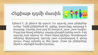 Հեքիաթ դդմի մասին
,
Լինում է չի լինում մի դդում։ Էս դդումը շատ ընկերներ
, ,
ուներ։ Դդմի ընկերներն են լոլիկը վարունգը գազարը և
, -
խաղողը։ Նրանք շատ լավ են խաղում շատ շատ հավես։
Բայց երբ եկավ անձրևը բոլորը գնացին իրենց տուն։ Իսկ
դդումը շատ տխուր էր։ Հետո եկավ գիշերը։ Առավոտյան
,
անձրևը վերջացավ դդումը շատ ուրախացավ և գնաց
դուրս։ Բայց այնտեղ ոչ մեկ չկար։ Հետո իր ընկերները
եկան և սկսեցին հավես խաղալ։
 