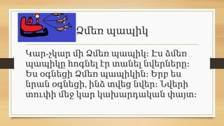 Ձմեռ պապիկ
-
Կար չկար մի Ձմեռ պապիկ։ Էս ձմեռ
պապիկը հոգնել էր տանել նվերները։
Ես օգնեցի Ձմեռ պապիկին։ Երբ ես
,
նրան օգնեցի ինձ տվեց նվեր։ Նվերի
տուփի մեջ կար կախարդական փայտ։
 