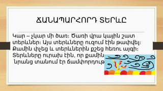 ՃԱՆԱՊԱՐՀՈՐԴ ՏԵՐևԸ
–
Կար չկար մի ծառ։ Ծառի վրա կային շատ
տերևներ։ Այս տերևները ուզում էին թափվել։
Քամին փչեց և տերևներին քշեց հեռու այգի։
,
Տերևները ուրախ էին որ քամին
նրանց տանում էր ճամփորդության։
 