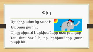 Փիղ
Այս փղի անունը Mario է։
Նա շատ բարի է
Փիղը սիրում է երեխաների հետ խաղալ։
,
Նա մտածում է որ երեխաները շատ
բարի են։
 