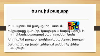 Ես ու իմ քաղաքը
Ես ապրում եմ քաղաք Երևանում։
Իմ քաղաքը կարմիր, կապույտ և նարնջագույն է,
որովհետև քաղաքում շատ դրոշներ կան։
Սիրում եմ քաղաքի բակերը և բակերում խաղալ։
Ես կուզեի, որ խանութներում ամեն ինչ լիներ
անվճար։
 