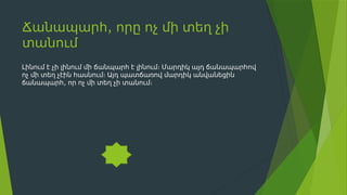 ,
Ճանապարհ որը ոչ մի տեղ չի
տանում
Լինում է չի լինում մի ճանպարհ է լինում։ Մարդիկ այդ ճանապարհով
ոչ մի տեղ չէին հասնում։ Այդ պատճառով մարդիկ անվանեցին
,
ճանապարհ որ ոչ մի տեղ չի տանում։
 
