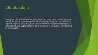 Ձկան անրև
Կար չկար մի սոված կատու կար։ Կատուն շատ շատ էր սիրում ձուկ
ուտել։ Բայց նա չէր կարողանում ձուկ որսալ։ Մի օր նա նա տեսնում է
ձկան անձրև ու կատուն շատ է ուրախանում։ Բայց հանկարծ լսում է
մի բարձր ձայն։ Աչքերը բացում է և տեսնում է ձուկ չկա։ Հասկանում
,
է որ երազ էր։
 