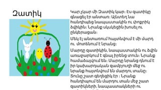 Զատիկ Կար չկար մի Զատիկ կար։ Էս զատիկը
գնացել էր անտառ։ Այնտեղ նա
հանդիպեց նապաստակին ու փոքրիկ
ձվիկին։ Նրանք սկսկեցին խոսել ու
ընկերացան։
Մեկ էլ անտառում հայտնվում է մի մարդ
ու մոտենում է նրանց։
,
Մարդը զատիկին նապաստակին ու ձվին
առաջարկում է գնալ իրենց տուն։ Նրանք
համաձայվում են։ Մարդը նրանց դնում է
իր կախարդական զամբյուղի մեջ ու
նրանք հայտնվում են մարդու տանը։
Տունը շատ գեղեցիկ էր ։ Նրանք
հանդիպում են մարդու տան մեջ շատ
,
զատիկների նապաստակների ու
 