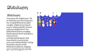 Ձնեմարդ
Ձնեմարդ
Կար չկար մի աղջիկ կար։ Մի
օր ձմռանը շատ ձյուն եկավ և
նա որոշեց ձնեմարդուկներ
սարքել։ Աղջիկ դուրս եկավ
,
բակ և անցավ գործի երկար
աշխատանքից հետո նա
երեք ձնեմարդուկ սարքեց։
Ավարտելուց հետո կանգնել և
նայում էր իր
,
ստեղծագործության երբ
նկատեց իր շուրջ բոլորը
- ,
շատ շատ երեխաների որոնք
նույնպես հիանում էին
ձնեմարդուկներով։ Աղջիկը
շատ ուրախացավ և նրանք
 