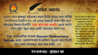 সাহিত্য সমাচার …
প্রশ্ন সংকলনে:- স্নেহাঞ্জে দাস
২০০৬ সাপল ফ্রাঙ্কেুট বইপমলায় ারত্ ঠিত্ীয় বাপরর জেয অঠত্ঠথ
সিশ ঠিপসপব ঠেবোঠচত্ িয়। এই সমলার উপিাধেী াষপণ ইঠে রাজ
কােুপরর ঠবখযাত্ ঠচত্রগীঠত্ "সমরা জুত্া িযায় জাোঠে’ সথপক েঙঠে
(োপশ েঠব) উদ্ধৃত্ কপর একঠট আপবগময় াষণ সিে।
উত্তর-ঔেঠেপবঠশক গপবষক Gayatri Chakravarty
Spivak এোর সোপটাগল্পগুঠল ইংপরঠজপত্ অেুবাি কপর ঠত্েঠট
গ্রপন্থ প্রকাশ কপরপেে। কার কথা বলঠে ..??
This is truly the age where
the Joota (shoe) is Japani
(Japanese), Patloon
(pants) is Englistani
(British), the Topi (hat) is
Roosi (Russian), But the
Dil... Dil (heart) is always
Hindustani (Indian)... My
country, Torn, Tattered,
Proud, Beautiful, Hot,
Humid, Cold, Sandy,
Shining India. My country.
 