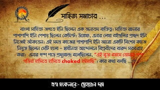 সাহিত্য সমাচার …
প্রশ্ন সংকলনে:- স্নেহাঞ্জে দাস
বাংলা সাঠিত্য জগপত্ ইঠে ঠেপলে এক অেযত্ম বযঠেত্ব। সাঠিত্য রচোর
োশাোঠশ ইঠে সেশায় ঠেপলে সকঠমস্ট। উপেখয, এোর সলখা বইগুঠলর প্রিি ইঠে
ঠেপজই আাঁকপত্ে। এই সমত কাপজর োশাোঠশ ইঠে আপরা একঠট ঠবপশষ কাপজ
ঠেযুে ঠেপলে সসঠট িপলা - স্বাধীেত্া আপন্দালপে ঠবপ্লবীপির বারুি সরবরাি
করা। এোর গল্প েপড় প্রেুেচন্দ্র বপলঠেপলে, “এই বুড়া বয়পস সত্ামার গল্প
েঠড়য়া িাঠসপত্ িাঠসপত্ choked িইয়াঠে”। কার কথা বলঠে ..??
 