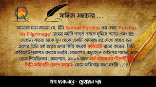 সাহিত্য সমাচার …
প্রশ্ন সংকলনে:- স্নেহাঞ্জে দাস
অপেপক মপে কপরে সয, ইঠে Samuel Purchas এর সলখা ‘Purchas
his Pilgrimage’ োপমর বইঠট েড়পত্ েড়পত্ ঘুঠমপয় েপড়ে এবং স্বপ্ন
সিপখে। কাপরা ডাপক ঘুম সথপক একঠট অসমাপ্ত স্বপ্ন সিপখ জাগ্রত্ িে।
এরের ঠত্ঠে ওই স্বপপ্নর ওের ঠ ঠত্ত কপরই কঠবত্াঠট রচো কপরে। ঠত্ঠে
কঠবত্াঠট প্রকাশও করপত্ চােঠে। সাধারণত্ বন্ধ্ুমিপল বযঠেগত্ োপির জেয
সরপখ ঠিপয়ঠেপলে। অবপশপষ, ১৮১৬ সাপল লডে বায়রপের েীড়ােীঠড়পত্
ঠত্ঠে কঠবত্াঠট প্রকাশ কপরে। সকাে কঠবত্ার কথা বলঠে ..??
 