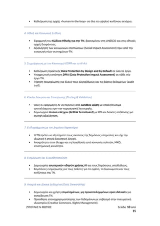  Καθιέρωση της αρχής «human-in-the-loop» σε όλα τα υψηλού κινδύνου σενάρια.
4. Ηθική και Κοινωνική Ευθύνη
 Εφαρμογή του Κώδικα Ηθικής για την ΤΝ, βασισμένου στη UNESCO και στις εθνικές
αρχές διαφάνειας.
 Αξιολόγηση των κοινωνικών επιπτώσεων (Social Impact Assessment) πριν από την
εισαγωγή νέων συστημάτων ΤΝ.
5. Συμμόρφωση με τον Κανονισμό GDPR και το AI Act
 Καθιέρωση πρακτικής Data Protection by Design and by Default σε όλα τα έργα.
 Υποχρεωτική εκπόνηση DPIA (Data Protection Impact Assessment) σε κάθε νέο
έργο ΤΝ.
 Τήρηση τεκμηρίωσης για όλους τους αλγορίθμους και τις βάσεις δεδομένων (audit
trail).
6. Κύκλοι Δοκιμών και Επικύρωσης (Testing & Validation)
 Όλες οι εφαρμογές AI να περνούν από sandbox φάση με επαληθεύσιμα
αποτελέσματα πριν την παραγωγική λειτουργία.
 Δημιουργία πίνακα ελέγχου (AI Risk Scoreboard) με KPI και δείκτες απόδοσης για
συνεχή αξιολόγηση.
7. Ευθυγράμμιση με τον Δημόσιο Χαρακτήρα
 Η ΤΝ πρέπει να εξυπηρετεί τους σκοπούς της δημόσιας υπηρεσίας και όχι την
ιδιωτική ή στενά διοικητική λογική.
 Ανοιχτότητα στον έλεγχο και τη λογοδοσία από κοινωνία πολιτών, ΜΚΟ,
επιστημονική κοινότητα.
8. Ενημέρωση και Ευαισθητοποίηση
 Δημιουργία εσωτερικών οδηγών χρήσης AI για τους δημόσιους υπαλλήλους.
 Καμπάνιες ενημέρωσης για τους πολίτες για τα οφέλη, τα δικαιώματα και τους
κινδύνους της ΤΝ.
9. Ανοιχτά και Δίκαια Δεδομένα (Data Stewardship)
 Δημιουργία και χρήση επιμελημένων, μη προκατειλημμένων open datasets για
εκπαίδευση ΤΝ.
 Προώθηση επαναχρησιμοποίησης των δεδομένων με σεβασμό στην πνευματική
ιδιοκτησία (Creative Commons, Rights Management).
ΖΥΓΟΥΛΗΣ Ν ΦΩΤΙΟΣ Σελίδα 10 από
15
 