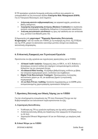 Η ΤΝ προσφέρει εργαλεία δυναμικής ανάλυσης κινδύνου που μπορούν να
ενσωματωθούν σε ένα συνεκτικό πλαίσιο Enterprise Risk Management (ERM).
Για το Υπουργείο Πολιτισμού, αυτό σημαίνει:
 Ανίχνευση απειλών κυβερνοασφάλειας για ψηφιακά αρχεία, μουσεία και
βάσεις δεδομένων,
 Διαχείριση επιχειρησιακής συνέχειας (Business Continuity) σε περίπτωση
φυσικών καταστροφών, παραβίασης δεδομένων ή λειτουργικών αποκλίσεων,
 Ανάλυση πολιτιστικών επενδύσεων ως προς την απόδοση και τον αντίκτυπο
(π.χ. μοντέλα Cost-Benefit μέσω AI).
Η δημιουργία ενός μηχανισμού "Ψηφιακής Προστασίας Πολιτιστικής
Κληρονομιάς" υπό την αιγίδα του ΥΠΠΟ, με τη συνδρομή της ΕΑΔ, της ΓΓΠΣΔΔ
και της ΕΥΠ, μπορεί να αποτελέσει καινοτόμο μοντέλο ελέγχου και ασφάλειας
πολιτιστικής πληροφορίας.
6. Ενδεικτικές Εφαρμογές και Τεχνολογικά Εργαλεία
Προτείνονται τα εξής εργαλεία και τεχνολογικές προσεγγίσεις για το ΥΠΠΟ:
 AI-based Audit Analytics: Εφαρμογές όπως το IDEA, το ACL Robotics ή
πλατφόρμες ανοικτού κώδικα που παρέχουν αυτοματοποιημένη ανάλυση
δεδομένων για τον εσωτερικό έλεγχο.
 AI-enhanced Risk Scoring: Αλγόριθμοι βαθμολόγησης κινδύνου με βάση
την ιστορική συμπεριφορά έργων, κονδυλίων και συμβάσεων.
 Digital Twin Πολιτιστικών Υποδομών: Προσομοιώσεις λειτουργίας
πολιτιστικών χώρων με AI, για πρόβλεψη ζημιών ή ενεργειακής
συμπεριφοράς.
 AI για Data Privacy Auditing: Εργαλεία συμμόρφωσης με το GDPR μέσω
αυτοματοποιημένης χαρτογράφησης προσωπικών δεδομένων.
7. Προτάσεις Πολιτικής και Οδικός Χάρτης για το ΥΠΠΟ
Για την ολοκληρωμένη ενσωμάτωση της ΤΝ στον Εσωτερικό Έλεγχο και την
Κυβερνοασφάλεια του πολιτιστικού τομέα προτείνονται τα εξής:
Α. Στρατηγικές Κατευθύνσεις
 Υιοθέτηση της ΤΝ ως εργαλείου πρόληψης και όχι απλώς αντίδρασης.
 Ανάπτυξη πολιτικής ηθικής και διαφάνειας στην εφαρμογή AI (σύμφωνα με
το AI Act).
 Δημιουργία Εθνικού Μηχανισμού AI για τον Πολιτισμό, με επιμέρους task
forces.
Β. Ειδικά Μέτρα για το ΥΠΠΟ
ΖΥΓΟΥΛΗΣ Ν ΦΩΤΙΟΣ Σελίδα 3 από
15
 