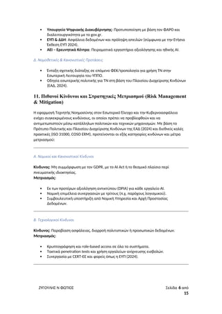  Υπουργείο Ψηφιακής Διακυβέρνησης: Προτυποποίηση με βάση τον ΦΑΡΟ και
διαλειτουργικότητα με το gov.gr.
 ΕΥΠ & ΔΔΗ: Ασφάλεια δεδομένων και πρόληψη απειλών (σύμφωνα με την Ετήσια
Έκθεση ΕΥΠ 2024).
 ΑΕΙ – Ερευνητικά Κέντρα: Πειραματικά εργαστήρια αξιολόγησης και ηθικής ΑΙ.
Δ. Νομοθετικές & Κανονιστικές Προτάσεις
 Ένταξη σχετικής διάταξης σε επόμενο ΦΕΚ/τροπολογία για χρήση ΤΝ στην
Εσωτερική Λειτουργία του ΥΠΠΟ.
 Οδηγία εσωτερικής πολιτικής για ΤΝ στη βάση του Πλαισίου Διαχείρισης Κινδύνων
(ΕΑΔ, 2024).
11. Πιθανοί Κίνδυνοι και Στρατηγικές Μετριασμού (Risk Management
& Mitigation)
Η εφαρμογή Τεχνητής Νοημοσύνης στον Εσωτερικό Έλεγχο και την Κυβερνοασφάλεια
ενέχει συγκεκριμένους κινδύνους, οι οποίοι πρέπει να προβλεφθούν και να
αντιμετωπιστούν μέσω κατάλληλων πολιτικών και τεχνικών μηχανισμών. Με βάση το
Πρότυπο Πολιτικής και Πλαισίου Διαχείρισης Κινδύνων της ΕΑΔ (2024) και διεθνείς καλές
πρακτικές (ISO 31000, COSO ERM), προτείνονται οι εξής κατηγορίες κινδύνων και μέτρα
μετριασμού:
Α. Νομικοί και Κανονιστικοί Κίνδυνοι
Κίνδυνος: Μη συμμόρφωση με τον GDPR, με το AI Act ή το θεσμικό πλαίσιο περί
πνευματικής ιδιοκτησίας.
Μετριασμός:
 Εκ των προτέρων αξιολόγηση αντικτύπου (DPIA) για κάθε εργαλείο AI.
 Νομική επιμέλεια συνεργασιών με τρίτους (π.χ. παρόχους λογισμικού).
 Συμβουλευτική υποστήριξη από Νομική Υπηρεσία και Αρχή Προστασίας
Δεδομένων.
Β. Τεχνολογικοί Κίνδυνοι
Κίνδυνος: Παραβίαση ασφάλειας, διαρροή πολιτιστικών ή προσωπικών δεδομένων.
Μετριασμός:
 Κρυπτογράφηση και role-based access σε όλα τα συστήματα.
 Τακτικά penetration tests και χρήση εργαλείων ανίχνευσης εισβολών.
 Συνεργασία με CERT-ΕΕ και φορείς όπως η ΕΥΠ (2024).
ΖΥΓΟΥΛΗΣ Ν ΦΩΤΙΟΣ Σελίδα 6 από
15
 