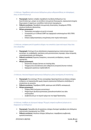 1. Κίνδυνος: Παραβίαση πολιτιστικών δεδομένων μέσω κυβερνοεπίθεσης σε πλατφόρμες
όπως το SearchCulture.gr
 Περιγραφή: Εφόσον υπάρξει παραβίαση της βάσης δεδομένων του
SearchCulture.gr, μπορεί να εκτεθούν πνευματικά δικαιώματα, προσωπικά στοιχεία
δημιουργών ή αρχεία με ευαίσθητο πολιτιστικό περιεχόμενο.
 Πιθανές συνέπειες: Προσβολή πνευματικής ιδιοκτησίας, δυσφήμιση ΥΠΠΟ,
απώλεια διεθνούς αξιοπιστίας.
 Μέτρα μετριασμού:
o Υλοποίηση encryption at rest & in transit.
o Συνεργασία με το Εθνικό CSIRT και εφαρμογή τυποποιημένων ISO 27001
πολιτικών.
o Ετήσια κυβερνοασκήσεις ετοιμότητας στον τομέα πολιτισμού.
2. Κίνδυνος: Απόφαση από AI εργαλείο ελέγχου που αποκλείει έργα πολιτισμού λόγω bias
στον αλγόριθμο
 Περιγραφή: Σύστημα AI για αξιολόγηση επιχορηγούμενων πολιτιστικών έργων
καταλήγει να υποβαθμίζει προτάσεις από μειονεκτούσες περιοχές, λόγω ιστορικής
υποεκπροσώπησης στα δεδομένα.
 Πιθανές συνέπειες: Έμμεσες διακρίσεις, κοινωνικές αντιδράσεις, νομικές
προσφυγές.
 Μέτρα μετριασμού:
o Ελεγκτικός έλεγχος fairness σε training data.
o Υποχρεωτική επανεξέταση από ανθρώπινη επιτροπή (human review).
o Εφαρμογή εργαλείων explainable AI.
3. Κίνδυνος: Ακούσια διαρροή προσωπικών δεδομένων μέσω συστήματος AI monitoring
 Περιγραφή: Ένα σύστημα ΤΝ που καταγράφει δραστηριότητα για λόγους ελέγχου
ενδέχεται να παρακολουθεί χωρίς έγκριση προσωπικά δεδομένα υπαλλήλων ή
επισκεπτών σε μουσεία.
 Πιθανές συνέπειες: Παράβαση GDPR, πρόστιμα από ΑΠΔΠΧ, κατακραυγή.
 Μέτρα μετριασμού:
o Πλήρης DPIA (εκτίμηση αντικτύπου).
o Μηχανισμοί ψευδωνυμοποίησης (pseudonymization) και data
minimization.
o Διαβούλευση με το νομικό τμήμα και την Αρχή Προστασίας.
4. Κίνδυνος: Ανάθεση σε εξωτερικό πάροχο ΤΝ χωρίς επαρκή συμβατική ρήτρα για τη
διαχείριση των δεδομένων
 Περιγραφή: Προμηθευτής AI εργαλείου ελέγχου διατηρεί πρόσβαση στα δεδομένα
πολιτιστικής τεκμηρίωσης του ΥΠΠΟ.
 Πιθανές συνέπειες: Απώλεια ελέγχου δεδομένων, παραβίαση συμβατικής
εμπιστευτικότητας.
ΖΥΓΟΥΛΗΣ Ν ΦΩΤΙΟΣ Σελίδα 8 από
15
 