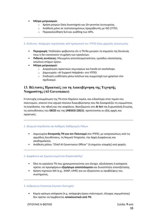  Μέτρα μετριασμού:
o Χρήση ρητρών Data Sovereignty και On-premise λειτουργίας.
o Ανάθεση μόνο σε πιστοποιημένους προμηθευτές με ISO 27701.
o Παρακολούθηση SLA και auditing των APIs.
5. Κίνδυνος: Απόρριψη τεχνολογίας από προσωπικό του ΥΠΠΟ λόγω χαμηλής εξοικείωσης
 Περιγραφή: Υπάλληλοι φοβούνται ότι η ΤΝ θα μειώσει τη σημασία της δουλειάς
τους ή δεν κατανοούν τη χρήση των εργαλείων.
 Πιθανές συνέπειες: Μειωμένη αποτελεσματικότητα, εμπόδια υλοποίησης,
απώλεια στόχων έργου.
 Μέτρα μετριασμού:
o Διοργάνωση πρακτικών σεμιναρίων και hands-on workshops.
o Δημιουργία «AI Support Helpdesk» στο ΥΠΠΟ.
o Σταδιακή υιοθέτηση μέσω πιλότων και συμμετοχή των χρηστών στο
σχεδιασμό.
13. Βέλτιστες Πρακτικές για τη Διακυβέρνηση της Τεχνητής
Νοημοσύνης (AI Governance)
Η επιτυχής ενσωμάτωση της ΤΝ στον δημόσιο τομέα, και ειδικότερα στον τομέα του
πολιτισμού, απαιτεί ένα ισχυρό πλαίσιο διακυβέρνησης που θα διασφαλίζει τη νομιμότητα,
τη λογοδοσία, την ηθική και την ασφάλεια. Βασιζόμενοι στο AI Act της Ευρωπαϊκής Ένωσης,
τις κατευθύνσεις του OECD και της UNESCO (2021), προτείνονται οι εξής αρχές και
πρακτικές:
1. Θεσμική Λογοδοσία και Καθαρός Καθορισμός Ρόλων
 Δημιουργία Επιτροπής ΤΝ για τον Πολιτισμό στο ΥΠΠΟ, με εκπροσώπους από τις
αρμόδιες Διευθύνσεις, τη Νομική Υπηρεσία, την Αρχή Διαφάνειας και
ακαδημαϊκούς.
 Ανάθεση ρόλου "Chief AI Governance Officer" (ή σημείου επαφής) ανά φορέα.
2. Διαφάνεια και Ερμηνευσιμότητα (Explainability)
 Όλα τα εργαλεία ΤΝ που χρησιμοποιούνται για έλεγχο, αξιολόγηση ή απόφαση
πρέπει να προσφέρουν εξηγήσιμα αποτελέσματα και δυνατότητα επανεξέτασης.
 Χρήση τεχνικών XAI (e.g., SHAP, LIME) για να εξηγούνται οι προβλέψεις του
συστήματος.
3. Ανθρώπινη Εποπτεία (Human Oversight)
 Καμία κρίσιμη απόφαση (π.χ. απόρριψη έργου πολιτισμού, έλεγχος νομιμότητας)
δεν πρέπει να λαμβάνεται αποκλειστικά από ΤΝ.
ΖΥΓΟΥΛΗΣ Ν ΦΩΤΙΟΣ Σελίδα 9 από
15
 