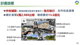 10
計畫目標
二仁溪橋下(臺南市)
8,132公噸
南萣橋上游(臺南市)
4,162公噸
南萣橋下游(高雄市)
6,299公噸
二行娘娘廟對岸(臺南市)
3,495公噸
中央補助（環境部擔任監管計畫執行）地方執行，合作完成清理
總計清理2萬2,088公噸，總經費約13.6億元
 