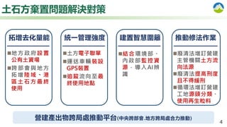 4
土石方棄置問題解決對策
地方政府設置
公有土資場
跨部會與地方
拓增陸域、港
區土石方最終
使用
拓增去化量能
土方電子聯單
運送車輛裝設
GPS裝置
追蹤流向至最
終使用地點
統一管理強度
廢清法增訂營建
主管機關土方流
向法源
廢清法提高刑度
且不得緩刑
循環法增訂營建
工地源頭分類、
使用再生粒料
推動修法作業
營建產出物跨局處推動平台(中央跨部會.地方跨局處合力推動)
建置智慧圍籬
結合環境部、
內政部監控資
源，導入AI辨
識
 