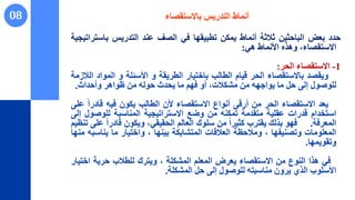 08 ‫باالستقصاء‬ ‫التدريس‬ ‫أنماط‬
‫حدد‬
‫بعض‬
‫الباحثين‬
‫ثالثة‬
‫أنماط‬
‫يمكن‬
‫تطبيقها‬
‫في‬
‫الصف‬
‫عند‬
‫التدريس‬
‫باس‬
‫تراتيجية‬
،‫االستقصاء‬
‫وهذه‬
‫األنماط‬
‫هي‬
:
1
-
‫االستقصاء‬
‫الحر‬
:
‫ويقصد‬
‫باالستقصاء‬
‫الحر‬
‫قيام‬
‫الطالب‬
‫باختيار‬
‫الطريقة‬
‫و‬
‫األسئلة‬
‫و‬
‫الموا‬
‫د‬
‫الالزمة‬
‫للوصول‬
‫إلى‬
‫حل‬
‫ما‬
‫يواجهه‬
‫من‬
،‫مشكالت‬
‫أو‬
‫فهم‬
‫ما‬
‫يحدث‬
‫حوله‬
‫من‬
‫ظواهر‬
‫وأحداث‬
.
‫يعد‬
‫االستقصاء‬
‫الحر‬
‫من‬
‫أرقى‬
‫أنواع‬
‫االستقصاء‬
‫ألن‬
‫الطالب‬
‫يكون‬
‫فيه‬
‫قادر‬
ً‫ا‬
‫على‬
‫استخدام‬
‫قدرات‬
‫عقلية‬
‫متقدمة‬
‫تمكنه‬
‫من‬
‫وضع‬
‫االستراتيجية‬
‫المناسبة‬
‫للوص‬
‫ول‬
‫إلى‬
‫المعرفة‬
.
‫فهو‬
‫بذلك‬
‫يقترب‬
ً‫ا‬‫كثير‬
‫من‬
‫سلوك‬
‫العالم‬
،‫الحقيقي‬
‫ويكون‬
ً‫ا‬‫قادر‬
‫على‬
‫تنظيم‬
‫المعلومات‬
‫وتصنيفها‬
،
‫ومالحظة‬
‫العالقات‬
‫المتشابكة‬
‫بينها‬
،
‫واختيار‬
‫ما‬
‫يناس‬
‫به‬
‫منها‬
‫وتقويمها‬
.
‫في‬
‫هذا‬
‫النوع‬
‫من‬
‫االستقصاء‬
‫يعرض‬
‫المعلم‬
‫المشكلة‬
،
‫ويترك‬
‫للطالب‬
‫حرية‬
‫اخ‬
‫تيار‬
‫األسلوب‬
‫الذي‬
‫يرون‬
‫مناسبته‬
‫للوصول‬
‫إلى‬
‫حل‬
‫المشكلة‬
.
 