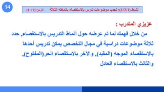 14
‫المتدرب‬ ‫عزيزي‬
:
‫باالستقصاء‬ ‫التدريس‬ ‫أنماط‬ ‫حول‬ ‫عرضه‬ ‫تم‬ ‫لما‬ ‫فهمك‬ ‫خالل‬ ‫من‬
,
‫ح‬
‫دد‬
‫أحدها‬ ‫تدريس‬ ‫يمكن‬ ‫التخصص‬ ‫مجال‬ ‫في‬ ‫دراسية‬ ‫موضوعات‬ ‫ثالثة‬
‫الموجه‬ ‫باالستقصاء‬
(
‫المقيد‬
)
,
‫الحر‬ ‫باالستقصاء‬ ‫واآلخر‬
(
‫المفتو‬
‫ح‬
)
,
‫العادل‬ ‫باالستقصاء‬ ‫والثالث‬
‫نشاط‬
(
1/2/1
:)
‫الثالثة‬ ‫بأنماطه‬ ‫باالستقصاء‬ ‫تدرس‬ ‫موضوعات‬ ‫تحديد‬
‫الزمن‬
(:
7
+
8
)
 