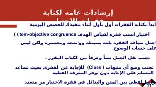 11
‫لكتابة‬ ‫عامه‬ ‫إرشادات‬
‫االختبار‬ ‫فقرات‬
‫اليومية‬ ‫للحصص‬ ‫تنفيذك‬ ‫أثناء‬ ‫بأول‬ ‫أول‬ ‫الفقرات‬ ‫بكتابة‬ ‫ابدأ‬
‫الهدف‬ ‫لقياس‬ ‫فقرة‬ ‫انسب‬ ‫اختيار‬
Item-objective congruence
) )
‫ليس‬ ‫ولكن‬ ‫ومختصرة‬ ‫وواضحة‬ ‫بسيطة‬ ‫بلغة‬ ‫الفقرة‬ ‫صياغة‬ ‫اجعل‬
.‫الوضوح‬ ‫حساب‬ ‫على‬
. ‫المقرر‬ ‫الكتاب‬ ‫من‬ ً‫وحرفا‬ ً‫نصا‬ ‫الجمل‬ ‫نقل‬ ‫تجنب‬
‫منبهات‬ ‫أي‬ ‫وضع‬ ‫تجنب‬
(
Clues
, )
‫تساعد‬ ‫بحيث‬ ‫الفقرة‬ ‫عن‬ ‫لإلجابة‬
‫الفعلية‬ ‫المعرفة‬ ‫توفر‬ ‫دون‬ ‫اإلجابة‬ ‫على‬ ‫المتعلم‬
‫متعدد‬ ‫من‬ ‫االختيار‬ ‫فقرة‬ ‫في‬ ‫والبدائل‬ ‫المتن‬ ‫بين‬ ‫لفظي‬ ‫ترابط‬
 