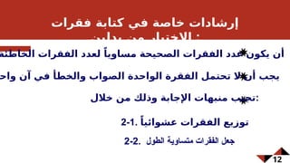 12
‫فقرات‬ ‫كتابة‬ ‫في‬ ‫خاصة‬ ‫إرشادات‬
‫بدلين‬ ‫من‬ ‫االختيار‬ :
2-2. ‫الطول‬ ‫متساوية‬ ‫الفقرات‬ ‫جعل‬
‫الخاطئة‬ ‫الفقرات‬ ‫لعدد‬ ً‫مساويا‬ ‫الصحيحة‬ ‫الفقرات‬ ‫عدد‬ ‫يكون‬ ‫أن‬
‫واح‬ ‫آن‬ ‫في‬ ‫والخطأ‬ ‫الصواب‬ ‫الواحدة‬ ‫الفقرة‬ ‫تحتمل‬ ‫ال‬ ‫أن‬ ‫يجب‬
‫خالل‬ ‫من‬ ‫وذلك‬ ‫اإلجابة‬ ‫منبهات‬ ‫تجنب‬:
2-1. ً‫عشوائيا‬ ‫الفقرات‬ ‫توزيع‬
 